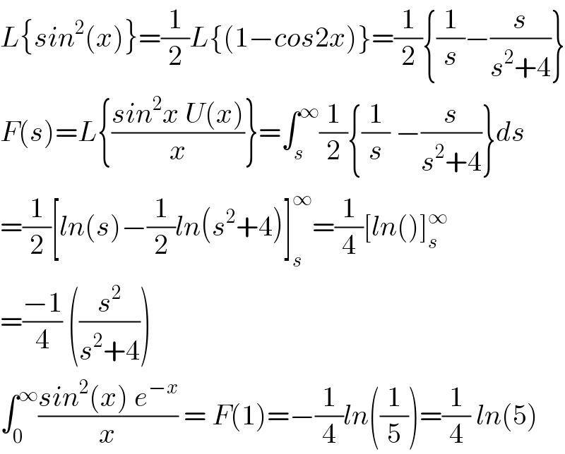 L{sin^2 (x)}=(1/2)L{(1−cos2x)}=(1/2){(1/s)−(s/(s^2 +4))}  F(s)=L{((sin^2 x U(x))/x)}=∫_s ^∞ (1/2){(1/s) −(s/(s^2 +4))}ds  =(1/2)[ln(s)−(1/2)ln(s^2 +4)]_s ^∞ =(1/4)[ln()]_s ^∞   =((−1)/4) ((s^2 /(s^2 +4)))  ∫_0 ^∞ ((sin^2 (x) e^(−x) )/x) = F(1)=−(1/4)ln((1/5))=(1/4) ln(5)  