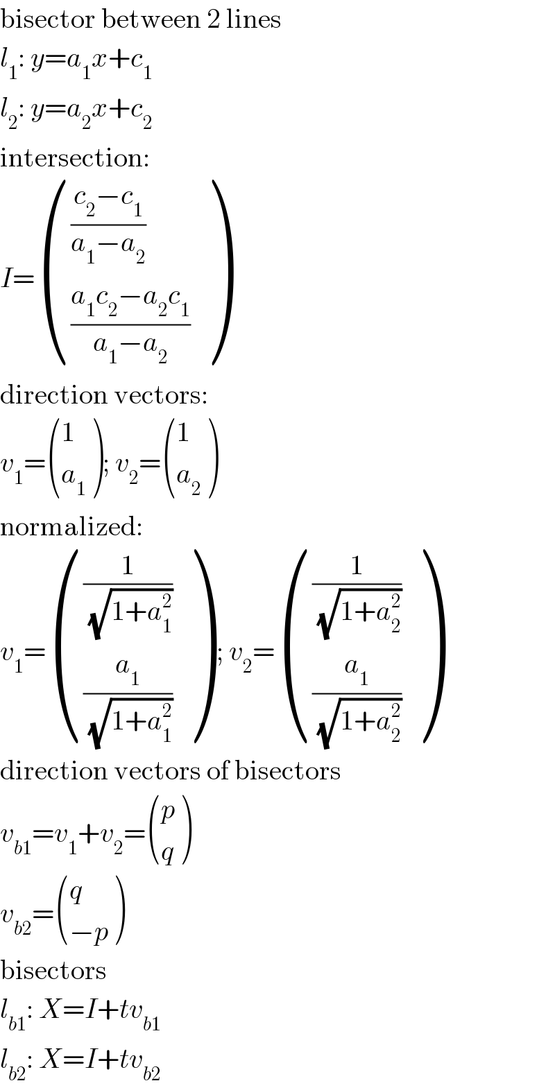 bisector between 2 lines  l_1 : y=a_1 x+c_1   l_2 : y=a_2 x+c_2   intersection:  I= ((((c_2 −c_1 )/(a_1 −a_2 ))),(((a_1 c_2 −a_2 c_1 )/(a_1 −a_2 ))) )  direction vectors:  v_1 = ((1),(a_1 ) ); v_2 = ((1),(a_2 ) )  normalized:  v_1 = (((1/(√(1+a_1 ^2 )))),((a_1 /(√(1+a_1 ^2 )))) ) ; v_2 = (((1/(√(1+a_2 ^2 )))),((a_1 /(√(1+a_2 ^2 )))) )  direction vectors of bisectors  v_(b1) =v_1 +v_2 = ((p),(q) )  v_(b2) = ((q),((−p)) )  bisectors  l_(b1) : X=I+tv_(b1)   l_(b2) : X=I+tv_(b2)   