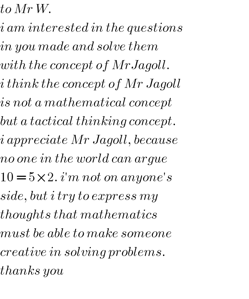 to Mr W.  i am interested in the questions   in you made and solve them   with the concept of MrJagoll.  i think the concept of Mr Jagoll  is not a mathematical concept  but a tactical thinking concept.  i appreciate Mr Jagoll, because  no one in the world can argue  10 = 5×2. i′m not on anyone′s  side, but i try to express my  thoughts that mathematics  must be able to make someone  creative in solving problems.  thanks you    