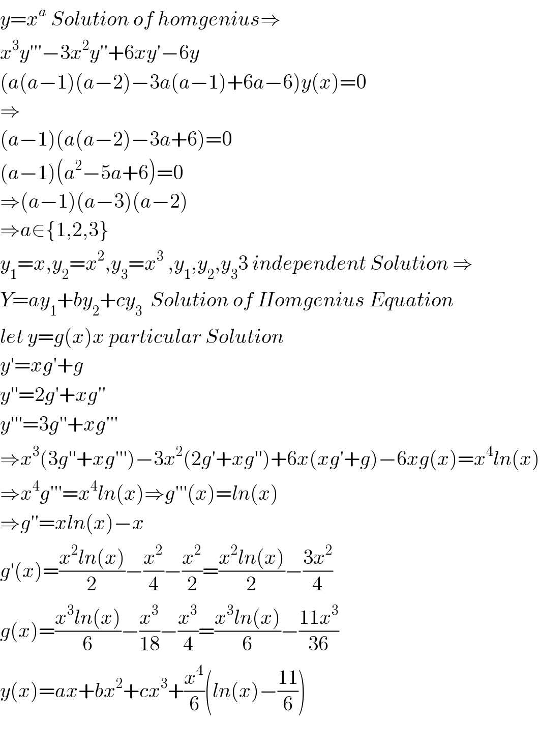 y=x^a  Solution of homgenius⇒  x^3 y′′′−3x^2 y′′+6xy′−6y  (a(a−1)(a−2)−3a(a−1)+6a−6)y(x)=0  ⇒  (a−1)(a(a−2)−3a+6)=0  (a−1)(a^2 −5a+6)=0  ⇒(a−1)(a−3)(a−2)  ⇒a∈{1,2,3}  y_1 =x,y_2 =x^2 ,y_3 =x^3  ,y_1 ,y_2 ,y_3 3 independent Solution ⇒  Y=ay_1 +by_2 +cy_3   Solution of Homgenius Equation  let y=g(x)x particular Solution  y′=xg′+g  y′′=2g′+xg′′  y′′′=3g′′+xg′′′  ⇒x^3 (3g′′+xg′′′)−3x^2 (2g′+xg′′)+6x(xg′+g)−6xg(x)=x^4 ln(x)  ⇒x^4 g′′′=x^4 ln(x)⇒g′′′(x)=ln(x)  ⇒g′′=xln(x)−x  g′(x)=((x^2 ln(x))/2)−(x^2 /4)−(x^2 /2)=((x^2 ln(x))/2)−((3x^2 )/4)  g(x)=((x^3 ln(x))/6)−(x^3 /(18))−(x^3 /4)=((x^3 ln(x))/6)−((11x^3 )/(36))  y(x)=ax+bx^2 +cx^3 +(x^4 /6)(ln(x)−((11)/6))    