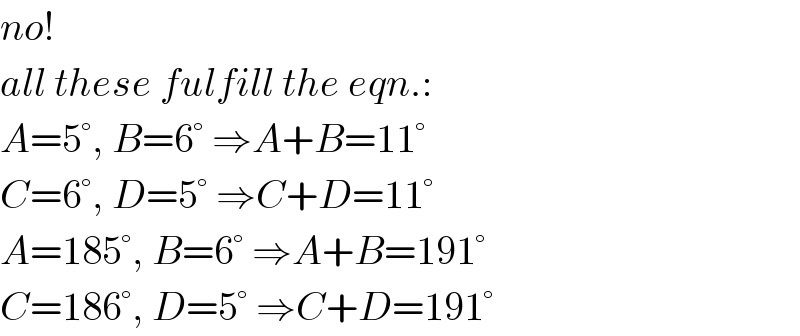 no!  all these fulfill the eqn.:  A=5°, B=6° ⇒A+B=11°  C=6°, D=5° ⇒C+D=11°  A=185°, B=6° ⇒A+B=191°  C=186°, D=5° ⇒C+D=191°  