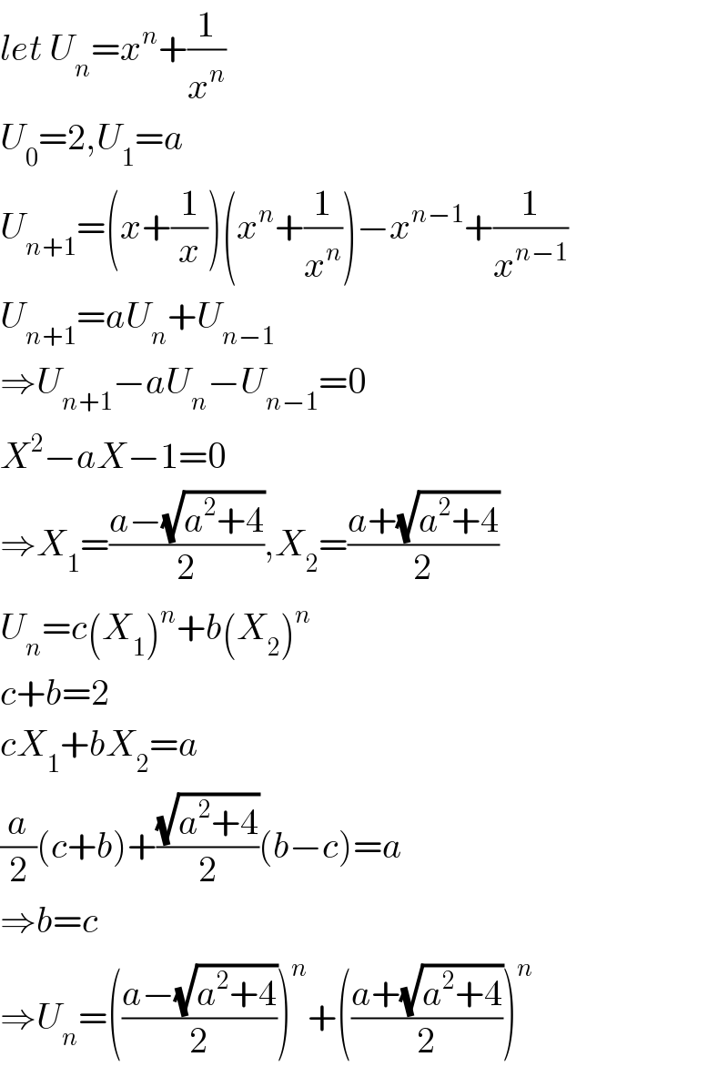 let U_n =x^n +(1/x^n )  U_0 =2,U_1 =a  U_(n+1) =(x+(1/x))(x^n +(1/x^n ))−x^(n−1) +(1/x^(n−1) )  U_(n+1) =aU_n +U_(n−1)   ⇒U_(n+1) −aU_n −U_(n−1) =0  X^2 −aX−1=0  ⇒X_1 =((a−(√(a^2 +4)))/2),X_2 ^ =((a+(√(a^2 +4)))/2)  U_n =c(X_1 )^n +b(X_2 )^n   c+b=2  cX_1 +bX_2 =a  (a/2)(c+b)+((√(a^2 +4))/2)(b−c)=a  ⇒b=c  ⇒U_n =(((a−(√(a^2 +4)))/2))^n +(((a+(√(a^2 +4)))/2))^n   