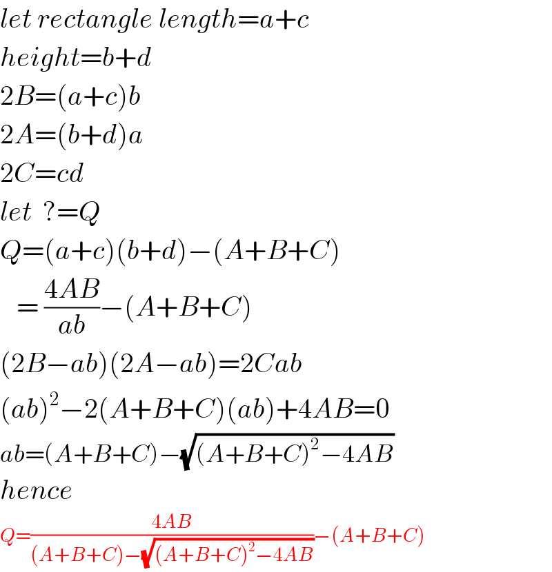 let rectangle length=a+c  height=b+d  2B=(a+c)b  2A=(b+d)a  2C=cd  let  ?=Q  Q=(a+c)(b+d)−(A+B+C)     = ((4AB)/(ab))−(A+B+C)  (2B−ab)(2A−ab)=2Cab  (ab)^2 −2(A+B+C)(ab)+4AB=0  ab=(A+B+C)−(√((A+B+C)^2 −4AB))  hence  Q=((4AB)/((A+B+C)−(√((A+B+C)^2 −4AB))))−(A+B+C)  