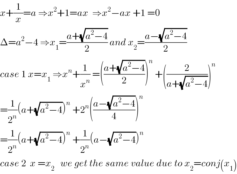 x+(1/x)=a ⇒x^2 +1=ax  ⇒x^2 −ax +1 =0  Δ=a^2 −4 ⇒x_1 =((a+(√(a^2 −4)))/2) and x_2 =((a−(√(a^2 −4)))/2)  case 1 x=x_1  ⇒x^n +(1/x^n ) =(((a+(√(a^2 −4)))/2))^n  +((2/(a+(√(a^2 −4)))))^n   =(1/2^n )(a+(√(a^2 −4)))^n  +2^n (((a−(√(a^2 −4)))/4))^n   =(1/2^n )(a+(√(a^2 −4)))^n  +(1/2^n )(a−(√(a^2 −4)))^n   case 2  x =x_2    we get the same value due to x_2 =conj(x_1 )  