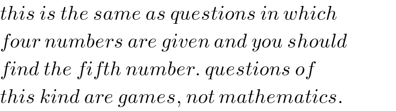 this is the same as questions in which  four numbers are given and you should  find the fifth number. questions of  this kind are games, not mathematics.  