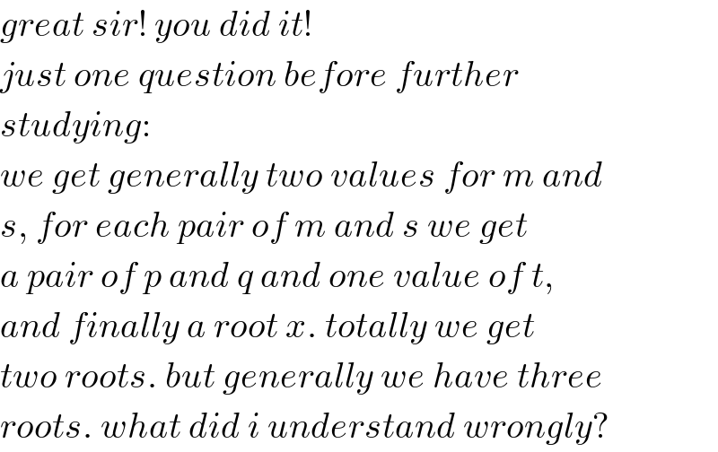 great sir! you did it!  just one question before further  studying:  we get generally two values for m and  s, for each pair of m and s we get  a pair of p and q and one value of t,  and finally a root x. totally we get  two roots. but generally we have three  roots. what did i understand wrongly?  