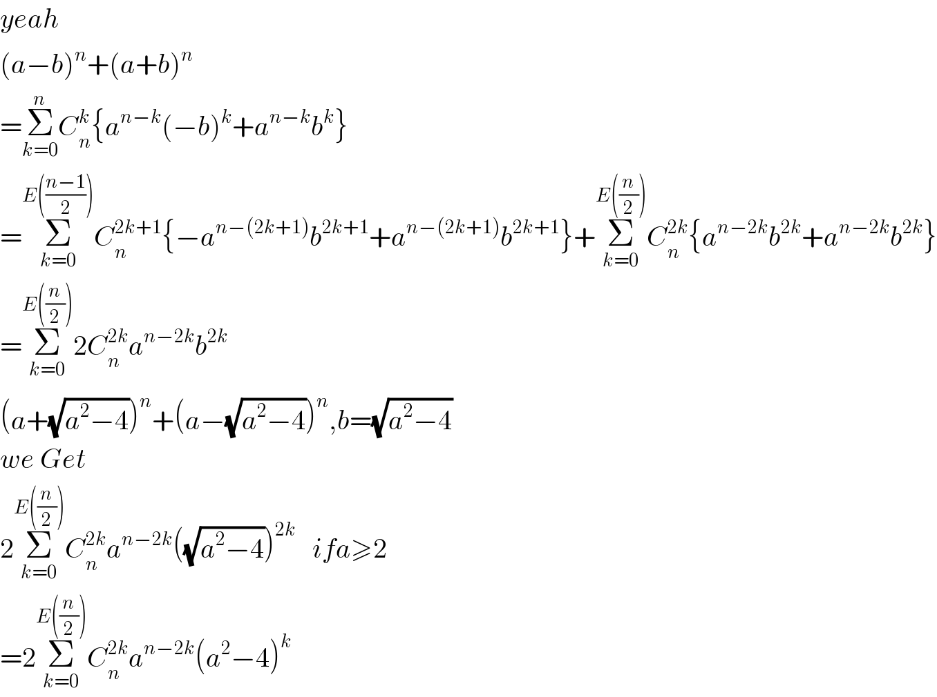 yeah  (a−b)^n +(a+b)^n   =Σ_(k=0) ^n C_n ^k {a^(n−k) (−b)^k +a^(n−k) b^k }  =Σ_(k=0) ^(E(((n−1)/2))) C_n ^(2k+1) {−a^(n−(2k+1)) b^(2k+1) +a^(n−(2k+1)) b^(2k+1) }+Σ_(k=0) ^(E((n/2))) C_n ^(2k) {a^(n−2k) b^(2k) +a^(n−2k) b^(2k) }  =Σ_(k=0) ^(E((n/2))) 2C_n ^(2k) a^(n−2k) b^(2k)   (a+(√(a^2 −4)))^n +(a−(√(a^2 −4)))^n ,b=(√(a^2 −4))  we Get  2Σ_(k=0) ^(E((n/2))) C_n ^(2k) a^(n−2k) ((√(a^2 −4)))^(2k)    ifa≥2  =2Σ_(k=0) ^(E((n/2))) C_n ^(2k) a^(n−2k) (a^2 −4)^k   