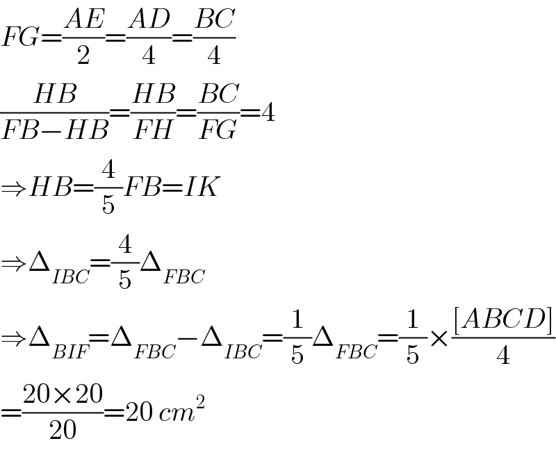 FG=((AE)/2)=((AD)/4)=((BC)/4)  ((HB)/(FB−HB))=((HB)/(FH))=((BC)/(FG))=4  ⇒HB=(4/5)FB=IK  ⇒Δ_(IBC) =(4/5)Δ_(FBC)   ⇒Δ_(BIF) =Δ_(FBC) −Δ_(IBC) =(1/5)Δ_(FBC) =(1/5)×(([ABCD])/4)  =((20×20)/(20))=20 cm^2   