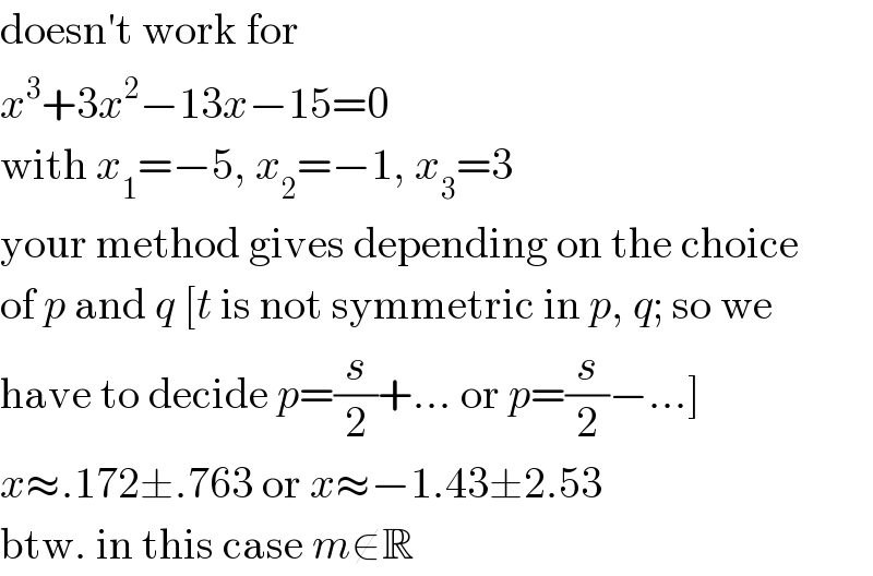 doesn′t work for  x^3 +3x^2 −13x−15=0  with x_1 =−5, x_2 =−1, x_3 =3  your method gives depending on the choice  of p and q [t is not symmetric in p, q; so we  have to decide p=(s/2)+... or p=(s/2)−...]  x≈.172±.763 or x≈−1.43±2.53  btw. in this case m∉R  