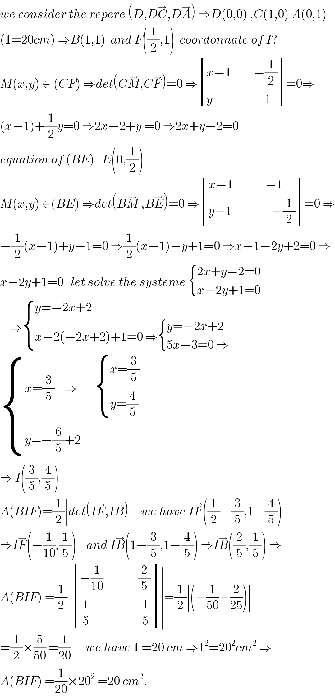 we consider the repere (D,DC^→ ,DA^→ ) ⇒D(0,0) ,C(1,0) A(0,1)  (1=20cm) ⇒B(1,1)  and F((1/2),1)  coordonnate of I?  M(x,y) ∈ (CF) ⇒det(CM^→ ,CF^→ )=0 ⇒ determinant (((x−1         −(1/2))),((y                     1)))=0⇒  (x−1)+(1/2)y=0 ⇒2x−2+y =0 ⇒2x+y−2=0  equation of (BE)   E(0,(1/2))  M(x,y) ∈(BE) ⇒det(BM^→  ,BE^→ )=0 ⇒ determinant (((x−1             −1)),((y−1                −(1/2))))=0 ⇒  −(1/2)(x−1)+y−1=0 ⇒(1/2)(x−1)−y+1=0 ⇒x−1−2y+2=0 ⇒  x−2y+1=0   let solve the systeme  { ((2x+y−2=0)),((x−2y+1=0 )) :}      ⇒ { ((y=−2x+2)),((x−2(−2x+2)+1=0 ⇒ { ((y=−2x+2)),((5x−3=0 ⇒)) :})) :}   { ((x=(3/5)    ⇒        { ((x=(3/5))),((y=(4/5))) :})),((y=−(6/5)+2 )) :}  ⇒ I((3/5),(4/5))  A(BIF)=(1/2)∣det(IF^→ ,IB^→ )     we have IF^→ ((1/2)−(3/5),1−(4/5))  ⇒IF^→ (−(1/(10)),(1/5))    and IB^→ (1−(3/5),1−(4/5)) ⇒IB^→ ((2/5),(1/5)) ⇒  A(BIF) =(1/2)∣ determinant (((−(1/(10))              (2/5))),(((1/5)                   (1/5))))∣=(1/2)∣(−(1/(50))−(2/(25)))∣  =(1/2)×(5/(50)) =(1/(20))      we have 1 =20 cm ⇒1^2 =20^2 cm^2  ⇒  A(BIF) =(1/(20))×20^2  =20 cm^2 .  