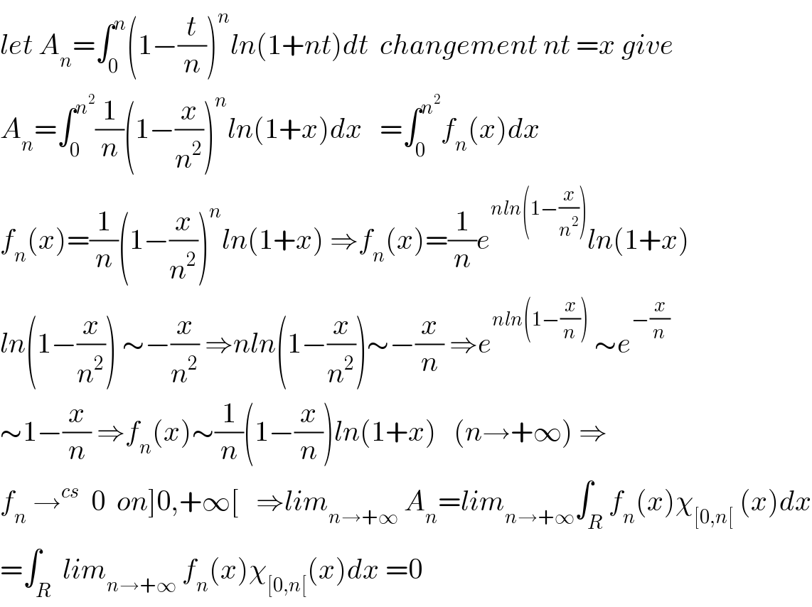 let A_n =∫_0 ^n (1−(t/n))^n ln(1+nt)dt  changement nt =x give  A_n =∫_0 ^n^2  (1/n)(1−(x/n^2 ))^n ln(1+x)dx   =∫_0 ^n^2  f_n (x)dx  f_n (x)=(1/n)(1−(x/n^2 ))^n ln(1+x) ⇒f_n (x)=(1/n)e^(nln(1−(x/n^2 ))) ln(1+x)  ln(1−(x/n^2 )) ∼−(x/n^2 ) ⇒nln(1−(x/n^2 ))∼−(x/n) ⇒e^(nln(1−(x/n)))  ∼e^(−(x/n))   ∼1−(x/n) ⇒f_n (x)∼(1/n)(1−(x/n))ln(1+x)   (n→+∞) ⇒  f_n  →^(cs)   0  on]0,+∞[   ⇒lim_(n→+∞)  A_n =lim_(n→+∞) ∫_R f_n (x)χ_([0,n[)  (x)dx  =∫_R  lim_(n→+∞)  f_n (x)χ_([0,n[) (x)dx =0  