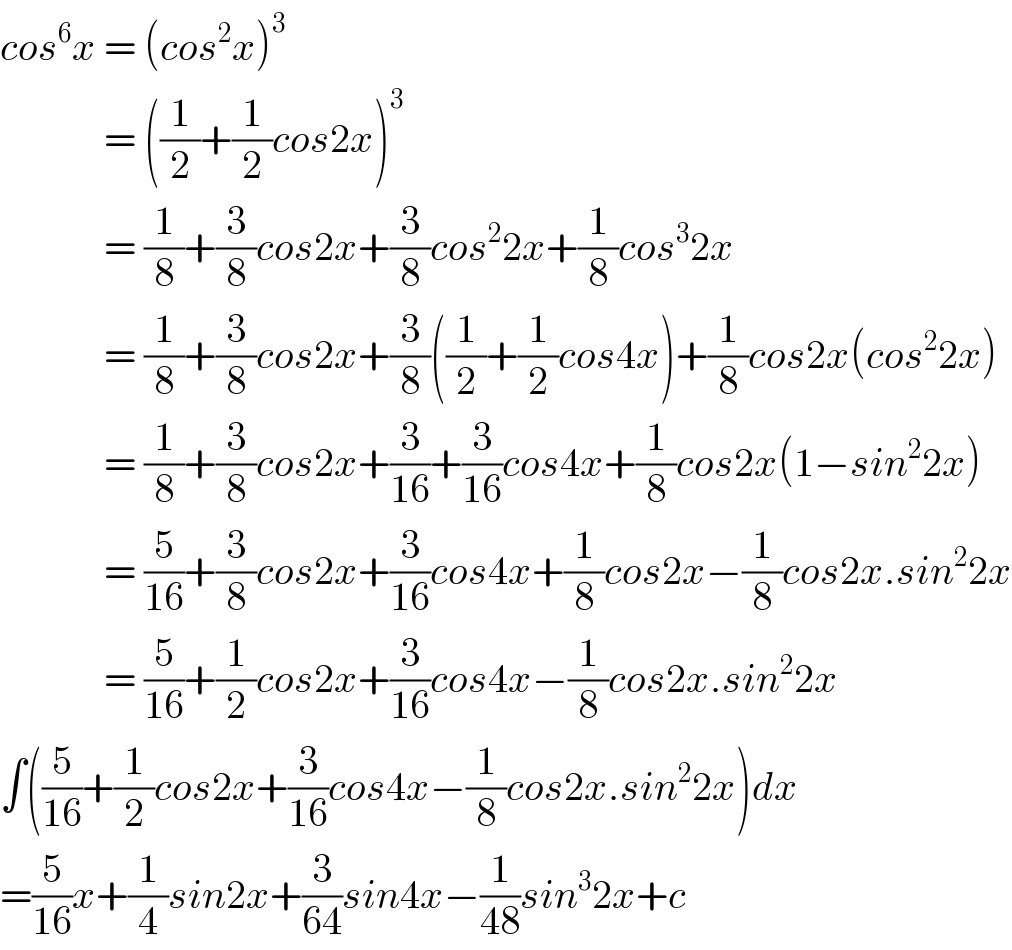 cos^6 x = (cos^2 x)^3                = ((1/2)+(1/2)cos2x)^3                = (1/8)+(3/8)cos2x+(3/8)cos^2 2x+(1/8)cos^3 2x               = (1/8)+(3/8)cos2x+(3/8)((1/2)+(1/2)cos4x)+(1/8)cos2x(cos^2 2x)               = (1/8)+(3/8)cos2x+(3/(16))+(3/(16))cos4x+(1/8)cos2x(1−sin^2 2x)               = (5/(16))+(3/8)cos2x+(3/(16))cos4x+(1/8)cos2x−(1/8)cos2x.sin^2 2x               = (5/(16))+(1/2)cos2x+(3/(16))cos4x−(1/8)cos2x.sin^2 2x  ∫((5/(16))+(1/2)cos2x+(3/(16))cos4x−(1/8)cos2x.sin^2 2x)dx  =(5/(16))x+(1/4)sin2x+(3/(64))sin4x−(1/(48))sin^3 2x+c  