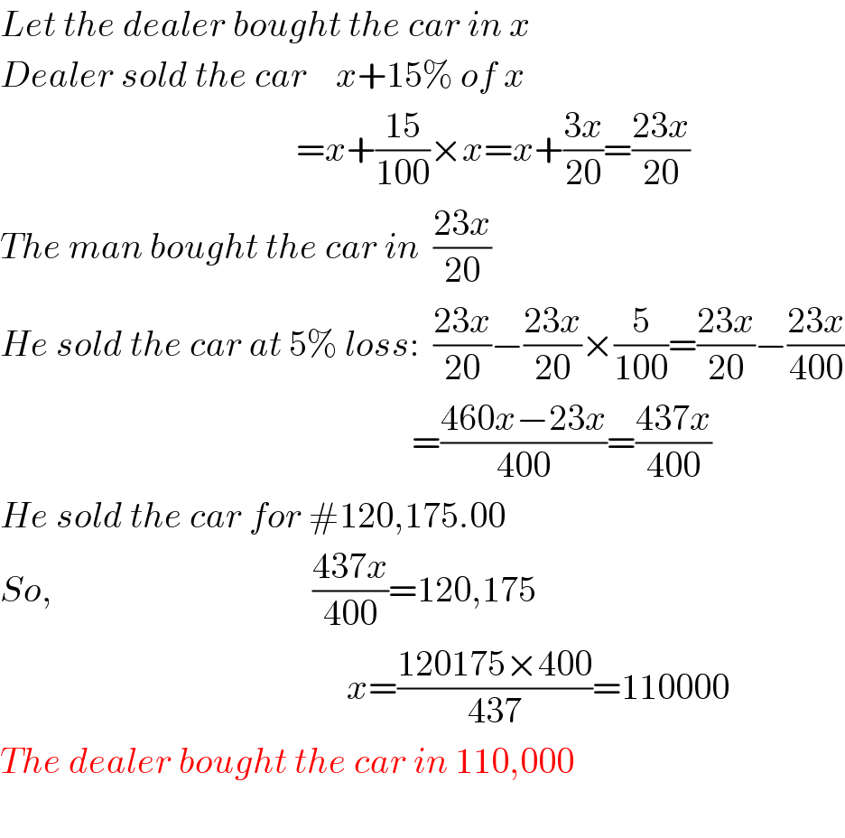 Let the dealer bought the car in x  Dealer sold the car    x+15% of x                                           =x+((15)/(100))×x=x+((3x)/(20))=((23x)/(20))  The man bought the car in  ((23x)/(20))  He sold the car at 5% loss:  ((23x)/(20))−((23x)/(20))×(5/(100))=((23x)/(20))−((23x)/(400))                                                           =((460x−23x)/(400))=((437x)/(400))  He sold the car for #120,175.00  So,                                    ((437x)/(400))=120,175                                                          x=((120175×400)/(437))=110000  The dealer bought the car in 110,000                                          