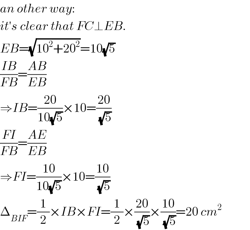 an other way:  it′s clear that FC⊥EB.  EB=(√(10^2 +20^2 ))=10(√5)  ((IB)/(FB))=((AB)/(EB))  ⇒IB=((20)/(10(√5)))×10=((20)/(√5))  ((FI)/(FB))=((AE)/(EB))  ⇒FI=((10)/(10(√5)))×10=((10)/(√5))  Δ_(BIF) =(1/2)×IB×FI=(1/2)×((20)/(√5))×((10)/(√5))=20 cm^2   