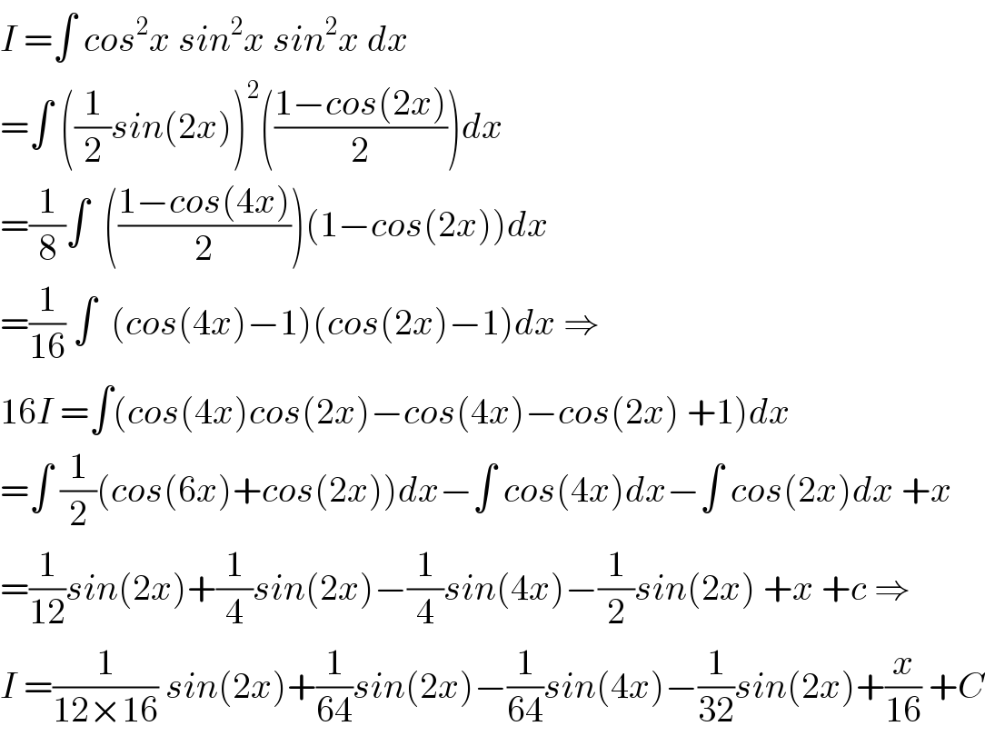 I =∫ cos^2 x sin^2 x sin^2 x dx  =∫ ((1/2)sin(2x))^2 (((1−cos(2x))/2))dx  =(1/8)∫  (((1−cos(4x))/2))(1−cos(2x))dx  =(1/(16)) ∫  (cos(4x)−1)(cos(2x)−1)dx ⇒  16I =∫(cos(4x)cos(2x)−cos(4x)−cos(2x) +1)dx  =∫ (1/2)(cos(6x)+cos(2x))dx−∫ cos(4x)dx−∫ cos(2x)dx +x  =(1/(12))sin(2x)+(1/4)sin(2x)−(1/4)sin(4x)−(1/2)sin(2x) +x +c ⇒  I =(1/(12×16)) sin(2x)+(1/(64))sin(2x)−(1/(64))sin(4x)−(1/(32))sin(2x)+(x/(16)) +C  