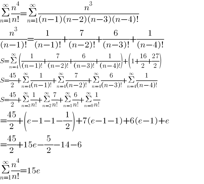 Σ_(n=1) ^∞ (n^4 /(n!))=Σ_(n=1) ^∞ (n^3 /((n−1)(n−2)(n−3)(n−4)!))  (n^3 /((n−1)!))=(1/((n−1)!))+(7/((n−2)!))+(6/((n−3)!))+(1/((n−4)!))  S=Σ_(n=4) ^∞ ((1/((n−1)!))+(7/((n−2)!))+(6/((n−3)!))+(1/((n−4)!)))+(1+((16)/2)+((27)/2))  S=((45)/2)+Σ_(n=4) ^∞ (1/((n−1)!))+Σ_(n=4) ^∞ (7/((n−2)!))+Σ_(n=4) ^∞ (6/((n−3)!))+Σ_(n=4) ^∞ (1/((n−4)!))  S=((45)/2)+Σ_(n=3) ^∞ (1/(n!))+Σ_(n=2) ^∞ (7/(n!))+Σ_(n=1) ^∞ (6/(n!))+Σ_(n=0) ^∞ (1/(n!))  =((45)/2)+(e−1−1−(1/2))+7(e−1−1)+6(e−1)+e  =((45)/2)+15e−(5/2)−14−6  Σ_(n=1) ^∞ (n^4 /(n!))=15e  