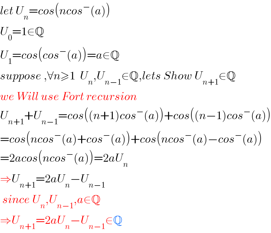 let U_n =cos(ncos^− (a))  U_0 =1∈Q  U_1 =cos(cos^− (a))=a∈Q  suppose ,∀n≥1  U_n ,U_(n−1) ∈Q,lets Show U_(n+1) ∈Q  we Will use Fort recursion   U_(n+1) +U_(n−1) =cos((n+1)cos^− (a))+cos((n−1)cos^− (a))  =cos(ncos^− (a)+cos^− (a))+cos(ncos^− (a)−cos^− (a))  =2acos(ncos^− (a))=2aU_n   ⇒U_(n+1) =2aU_n −U_(n−1)    since U_n ,U_(n−1) ,a∈Q  ⇒U_(n+1) =2aU_n −U_(n−1) ∈Q  