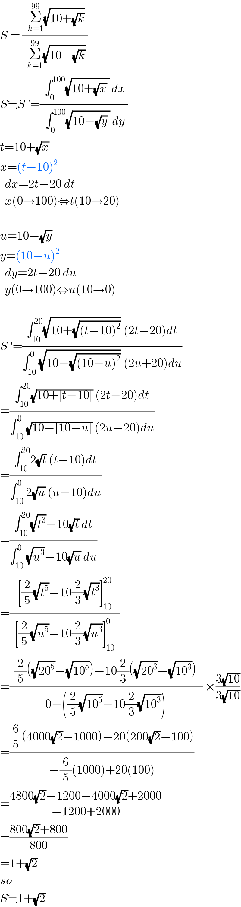 S = ((  Σ_(k=1) ^(99) (√(10+(√k))) )/(  Σ_(k=1) ^(99) (√(10−(√k))) ))  S≒S ′=((  ∫_0 ^(100) (√(10+(√x) )) dx )/(  ∫_0 ^(100) (√(10−(√y) )) dy ))  t=10+(√x)  x=(t−10)^2     dx=2t−20 dt    x(0→100)⇔t(10→20)    u=10−(√y)  y=(10−u)^2     dy=2t−20 du    y(0→100)⇔u(10→0)    S ′=((∫_(10) ^(20) (√(10+(√((t−10)^2 )))) (2t−20)dt)/(∫_(10) ^0 (√(10−(√((10−u)^2 )))) (2u+20)du))  =((∫_(10) ^(20) (√(10+∣t−10∣)) (2t−20)dt)/(∫_(10) ^0 (√(10−∣10−u∣)) (2u−20)du))  =((∫_(10) ^(20) 2(√t) (t−10)dt)/(∫_(10) ^0 2(√u) (u−10)du))  =((∫_(10) ^(20) (√t^3 )−10(√t) dt)/(∫_(10) ^0 (√u^3 )−10(√u) du))  =((  [(2/5)(√t^5 )−10(2/3)(√t^3 )]_(10) ^(20)   )/(  [(2/5)(√u^5 )−10(2/3)(√u^3 )]_(10) ^0   ))  =((  (2/5)((√(20^5 ))−(√(10^5 )))−10(2/3)((√(20^3 ))−(√(10^3 )))  )/(  0−((2/5)(√(10^5 ))−10(2/3)(√(10^3 )))  )) ×((3(√(10)))/(3(√(10))))  =(((6/5)(4000(√2)−1000)−20(200(√2)−100))/(−(6/5)(1000)+20(100)))  =((4800(√2)−1200−4000(√2)+2000)/(−1200+2000))  =((800(√2)+800)/(800))  =1+(√2)  so  S≒1+(√2)  