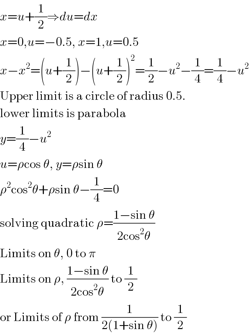 x=u+(1/2)⇒du=dx  x=0,u=−0.5, x=1,u=0.5  x−x^2 =(u+(1/2))−(u+(1/2))^2 =(1/2)−u^2 −(1/4)=(1/4)−u^2   Upper limit is a circle of radius 0.5.  lower limits is parabola  y=(1/4)−u^2   u=ρcos θ, y=ρsin θ  ρ^2 cos^2 θ+ρsin θ−(1/4)=0  solving quadratic ρ=((1−sin θ)/(2cos^2 θ))  Limits on θ, 0 to π  Limits on ρ, ((1−sin θ)/(2cos^2 θ)) to (1/2)  or Limits of ρ from (1/(2(1+sin θ))) to (1/2)  