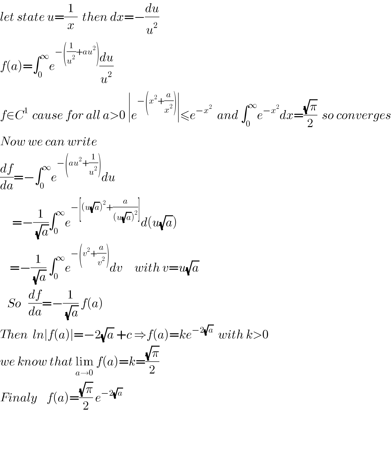 let state u=(1/x)  then dx=−(du/u^2 )   f(a)=∫_0 ^∞ e^(−((1/u^2 )+au^2 )) (du/u^2 )   f∈C^(1 )  cause for all a>0 ∣e^(−(x^2 +(a/x^2 ))) ∣≤e^(−x^2 )   and ∫_(0 ) ^∞ e^(−x^2 ) dx=((√π)/2)  so converges  Now we can write   (df/da)=−∫_0 ^∞ e^(−(au^2 +(1/u^2 ))) du       =−(1/(√a))∫_0 ^∞ e^(−[(u(√a))^2 +(a/((u(√a))^2 ))]) d(u(√a))      =−(1/(√a)) ∫_(0 ) ^∞ e^(−(v^2 +(a/v^2 ))) dv     with v=u(√a)      So   (df/da)=−(1/(√a)) f(a)  Then  ln∣f(a)∣=−2(√a) +c ⇒f(a)=ke^(−2(√a))   with k>0  we know that lim_(a→0)  f(a)=k=((√π)/2)   Finaly    f(a)=((√π)/2) e^(−2(√a))        
