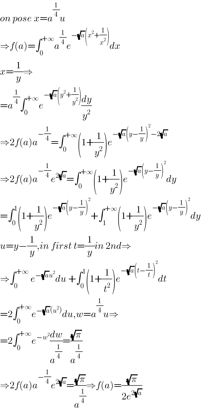 on pose x=a^(1/4) u  ⇒f(a)=∫_0 ^(+∞) a^(1/4) e^(−(√a)(x^2 +(1/x^2 ))) dx  x=(1/y)⇒  =a^(1/4) ∫_0 ^(+∞) e^(−(√a)(y^2 +(1/y^2 ))) (dy/y^2 )  ⇒2f(a)a^(−(1/4)) =∫_0 ^(+∞) (1+(1/y^2 ))e^(−(√a)(y−(1/y))^2 −2(√a))   ⇒2f(a)a^(−(1/4)) e^(2(√a)) =∫_0 ^(+∞) (1+(1/y^2 ))e^(−(√a)(y−(1/y))^2 ) dy  =∫_0 ^1 (1+(1/y^2 ))e^(−(√a)(y−(1/y))^2 ) +∫_1 ^(+∞) (1+(1/y^2 ))e^(−(√a)(y−(1/y))^2 ) dy  u=y−(1/y),in first t=(1/y)in 2nd⇒  ⇒∫_0 ^(+∞)  e^(−(√a)u^2 ) du +∫_0 ^1 (1+(1/t^2 ))e^(−(√a)(t−(1/t))^2 ) dt  =2∫_0 ^(+∞) e^(−(√a)(u^2 )) du,w=a^(1/4) u⇒  =2∫_0 ^(+∞) e^(−w^2 ) (dw/a^(1/4) )=((√π)/a^(1/4) )  ⇒2f(a)a^(−(1/4)) e^(2(√a)) =((√π)/a^(1/4) )⇒f(a)=((√π)/(2e^(2(√a)) ))  