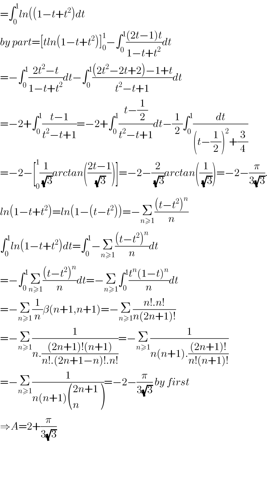 =∫_0 ^1 ln((1−t+t^2 )dt  by part=[tln(1−t+t^2 )]_0 ^1 −∫_0 ^1 (((2t−1)t)/(1−t+t^2 ))dt  =−∫_0 ^1 ((2t^2 −t)/(1−t+t^2 ))dt−∫_0 ^1 (((2t^2 −2t+2)−1+t)/(t^2 −t+1))dt  =−2+∫_0 ^1 ((t−1)/(t^2 −t+1))=−2+∫_0 ^1 ((t−(1/2))/(t^2 −t+1))dt−(1/2)∫_0 ^1 (dt/((t−(1/2))^2 +(3/4)))  =−2−[_0 ^1 (1/(√3))arctan(((2t−1)/(√3)))]=−2−(2/(√3))arctan((1/(√3)))=−2−(π/(3(√3))).  ln(1−t+t^2 )=ln(1−(t−t^2 ))=−Σ_(n≥1) (((t−t^2 )^n )/n)  ∫_0 ^1 ln(1−t+t^2 )dt=∫_0 ^1 −Σ_(n≥1) (((t−t^2 )^n )/n)dt  =−∫_0 ^1 Σ_(n≥1) (((t−t^2 )^n )/n)dt=−Σ_(n≥1) ∫_0 ^1 ((t^n (1−t)^n )/n)dt  =−Σ_(n≥1) (1/n)β(n+1,n+1)=−Σ_(n≥1) ((n!.n!)/(n(2n+1)!))  =−Σ_(n≥1) (1/(n.(((2n+1)!(n+1))/(n!.(2n+1−n)!.n!))))=−Σ_(n≥1) (1/(n(n+1).(((2n+1)!)/(n!(n+1)!))))  =−Σ_(n≥1) (1/(n(n+1) (((2n+1)),(n) )))=−2−(π/(3(√3))) by first  ⇒A=2+(π/(3(√3)))        