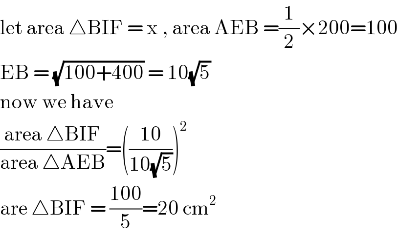 let area △BIF = x , area AEB =(1/2)×200=100  EB = (√(100+400)) = 10(√5)  now we have   ((area △BIF)/(area △AEB))=(((10)/(10(√5))))^2   are △BIF = ((100)/5)=20 cm^(2 )   