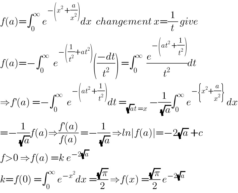 f(a)=∫_0 ^∞  e^(−(x^2  +(a/x^2 ))) dx  changement x=(1/t) give  f(a)=−∫_0 ^∞   e^(−((1/t^2 )+at^2 )) (((−dt)/t^2 )) =∫_0 ^∞   (e^(−(at^2  +(1/t^2 ))) /t^2 )dt  ⇒f^′ (a) =−∫_0 ^∞   e^(−(at^2  +(1/t^2 ))) dt =_((√a)t =x)  −(1/(√a))∫_0 ^∞  e^(−{x^2 +(a/x^2 )})  dx  =−(1/(√a))f(a)⇒((f^′ (a))/(f(a))) =−(1/(√a)) ⇒ln∣f(a)∣=−2(√a) +c  f>0 ⇒f(a) =k e^(−2(√a))   k=f(0) =∫_0 ^∞  e^(−x^2 ) dx =((√π)/2) ⇒f(x) =((√π)/2) e^(−2(√a))   