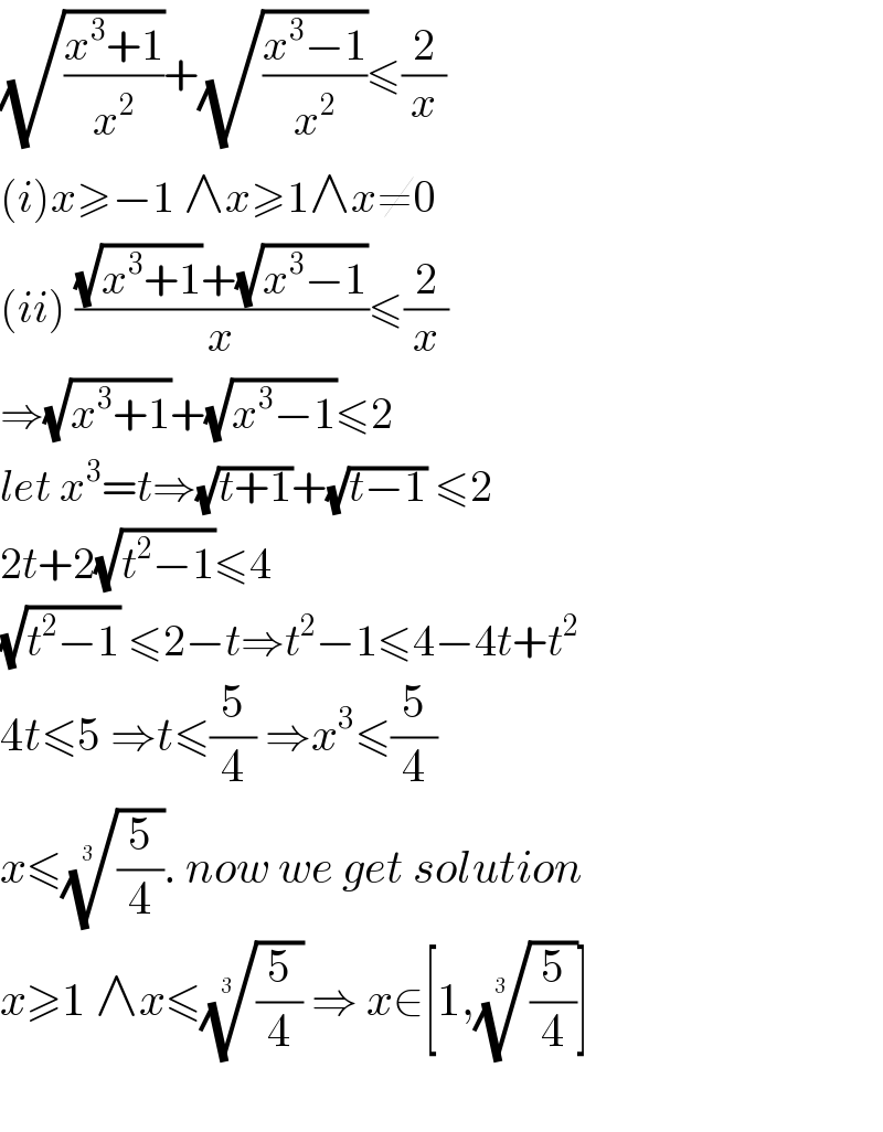 (√((x^3 +1)/x^2 ))+(√((x^3 −1)/x^2 ))≤(2/x)  (i)x≥−1 ∧x≥1∧x≠0  (ii) (((√(x^3 +1))+(√(x^3 −1)))/x)≤(2/x)   ⇒(√(x^3 +1))+(√(x^3 −1))≤2  let x^3 =t⇒(√(t+1))+(√(t−1)) ≤2  2t+2(√(t^2 −1))≤4  (√(t^2 −1)) ≤2−t⇒t^2 −1≤4−4t+t^2   4t≤5 ⇒t≤(5/4) ⇒x^3 ≤(5/4)  x≤((5/4))^(1/(3 )) . now we get solution  x≥1 ∧x≤((5/4))^(1/(3 ))  ⇒ x∈[1,((5/4))^(1/(3 )) ]    