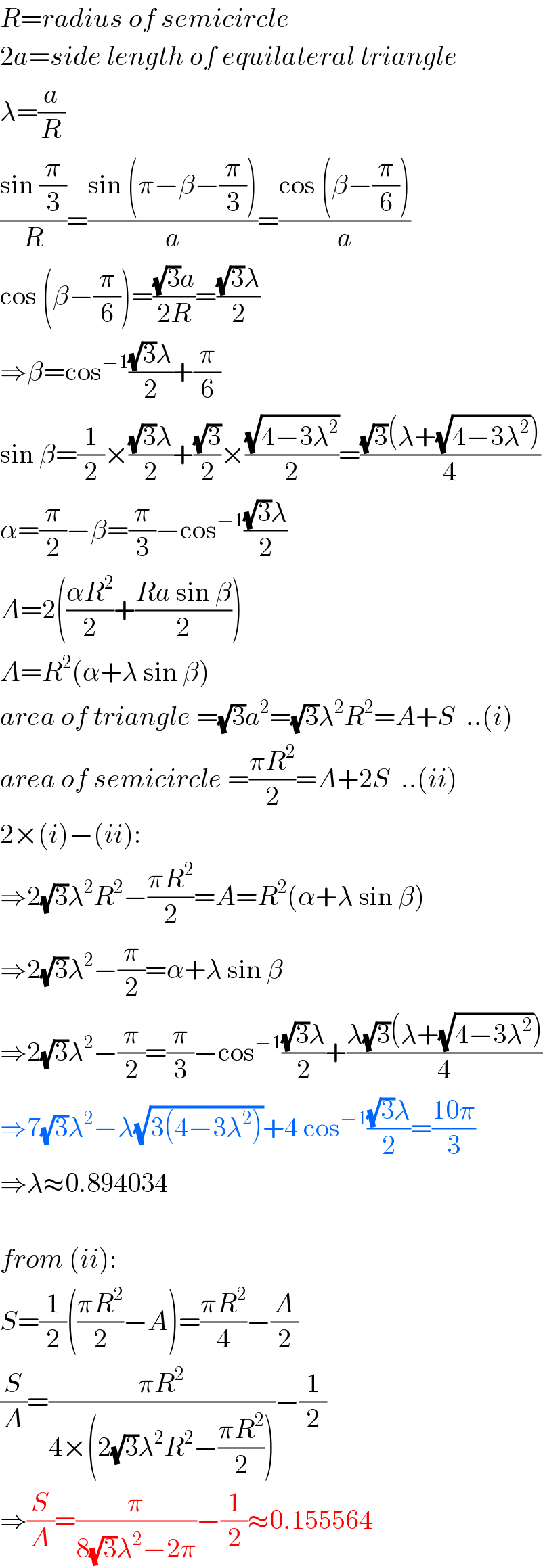 R=radius of semicircle  2a=side length of equilateral triangle  λ=(a/R)  ((sin (π/3))/R)=((sin (π−β−(π/3)))/a)=((cos (β−(π/6)))/a)  cos (β−(π/6))=(((√3)a)/(2R))=(((√3)λ)/2)  ⇒β=cos^(−1) (((√3)λ)/2)+(π/6)  sin β=(1/2)×(((√3)λ)/2)+((√3)/2)×((√(4−3λ^2 ))/2)=(((√3)(λ+(√(4−3λ^2 ))))/4)  α=(π/2)−β=(π/3)−cos^(−1) (((√3)λ)/2)  A=2(((αR^2 )/2)+((Ra sin β)/2))  A=R^2 (α+λ sin β)  area of triangle =(√3)a^2 =(√3)λ^2 R^2 =A+S  ..(i)  area of semicircle =((πR^2 )/2)=A+2S  ..(ii)  2×(i)−(ii):  ⇒2(√3)λ^2 R^2 −((πR^2 )/2)=A=R^2 (α+λ sin β)  ⇒2(√3)λ^2 −(π/2)=α+λ sin β  ⇒2(√3)λ^2 −(π/2)=(π/3)−cos^(−1) (((√3)λ)/2)+((λ(√3)(λ+(√(4−3λ^2 ))))/4)  ⇒7(√3)λ^2 −λ(√(3(4−3λ^2 )))+4 cos^(−1) (((√3)λ)/2)=((10π)/3)  ⇒λ≈0.894034    from (ii):  S=(1/2)(((πR^2 )/2)−A)=((πR^2 )/4)−(A/2)  (S/A)=((πR^2 )/(4×(2(√3)λ^2 R^2 −((πR^2 )/2))))−(1/2)  ⇒(S/A)=(π/(8(√3)λ^2 −2π))−(1/2)≈0.155564  