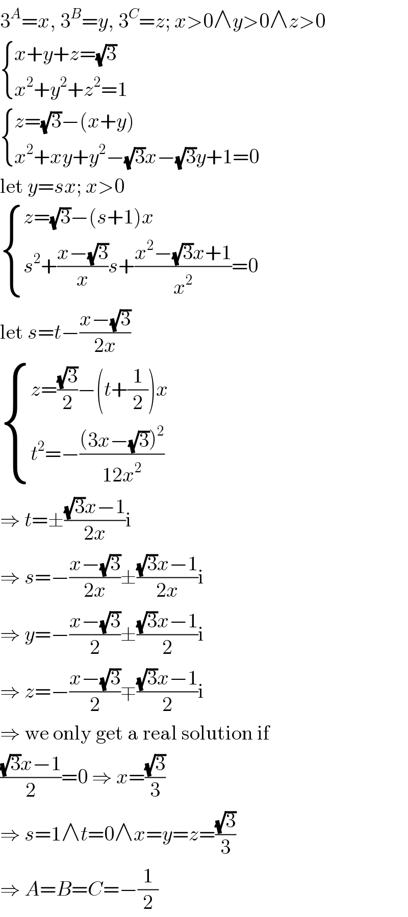 3^A =x, 3^B =y, 3^C =z; x>0∧y>0∧z>0   { ((x+y+z=(√3))),((x^2 +y^2 +z^2 =1)) :}   { ((z=(√3)−(x+y))),((x^2 +xy+y^2 −(√3)x−(√3)y+1=0)) :}  let y=sx; x>0   { ((z=(√3)−(s+1)x)),((s^2 +((x−(√3))/x)s+((x^2 −(√3)x+1)/x^2 )=0)) :}  let s=t−((x−(√3))/(2x))   { ((z=((√3)/2)−(t+(1/2))x)),((t^2 =−(((3x−(√3))^2 )/(12x^2 )))) :}  ⇒ t=±(((√3)x−1)/(2x))i  ⇒ s=−((x−(√3))/(2x))±(((√3)x−1)/(2x))i  ⇒ y=−((x−(√3))/2)±(((√3)x−1)/2)i  ⇒ z=−((x−(√3))/2)∓(((√3)x−1)/2)i  ⇒ we only get a real solution if  (((√3)x−1)/2)=0 ⇒ x=((√3)/3)  ⇒ s=1∧t=0∧x=y=z=((√3)/3)  ⇒ A=B=C=−(1/2)  