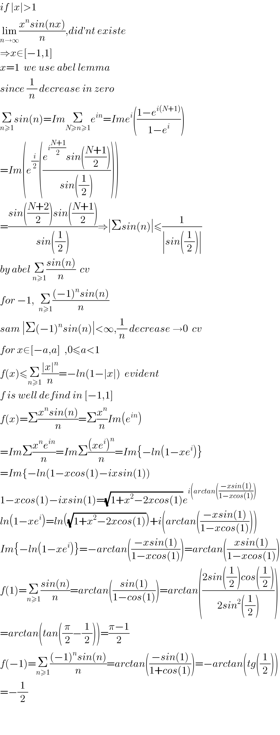 if ∣x∣>1  lim_(n→∞) ((x^n sin(nx))/n),did′nt existe  ⇒x∈[−1,1]  x=1  we use abel lemma  since (1/n) decrease in zero  Σ_(n≥1) sin(n)=ImΣ_(N≥n≥1) e^(in) =Ime^i (((1−e^(i(N+1)) )/(1−e^i )))  =Im(e^(i/2) (((e^(i((N+1)/2)) sin(((N+1)/2)))/(sin((1/2))))))  =((sin(((N+2)/2))sin(((N+1)/2)))/(sin((1/2))))⇒∣Σsin(n)∣≤(1/(∣sin((1/2))∣))  by abel Σ_(n≥1) ((sin(n))/n)  cv  for −1,  Σ_(n≥1) (((−1)^n sin(n))/n)  sam ∣Σ(−1)^n sin(n)∣<∞,(1/n) decrease →0  cv  for x∈[−a,a]  ,0≤a<1  f(x)≤Σ_(n≥1) ((∣x∣^n )/n)=−ln(1−∣x∣)  evident    f is well defind in [−1,1]  f(x)=Σ((x^n sin(n))/n)=Σ(x^n /n)Im(e^(in) )  =ImΣ((x^n e^(in) )/n)=ImΣ(((xe^i )^n )/n)=Im{−ln(1−xe^i )}  =Im{−ln(1−xcos(1)−ixsin(1))  1−xcos(1)−ixsin(1)=(√(1+x^2 −2xcos(1)))e^(i(arctan(((−xsin(1))/(1−xcos(1)))))   ln(1−xe^i )=ln((√(1+x^2 −2xcos(1))))+i(arctan(((−xsin(1))/(1−xcos(1)))))  Im{−ln(1−xe^i )}=−arctan(((−xsin(1))/(1−xcos(1))))=arctan(((xsin(1))/(1−xcos(1))))  f(1)=Σ_(n≥1) ((sin(n))/n)=arctan(((sin(1))/(1−cos(1))))=arctan(((2sin((1/2))cos((1/2)))/(2sin^2 ((1/2)))))  =arctan(tan((π/2)−(1/2)))=((π−1)/2)  f(−1)=Σ_(n≥1) (((−1)^n sin(n))/n)=arctan(((−sin(1))/(1+cos(1))))=−arctan(tg((1/2)))  =−(1/2)      
