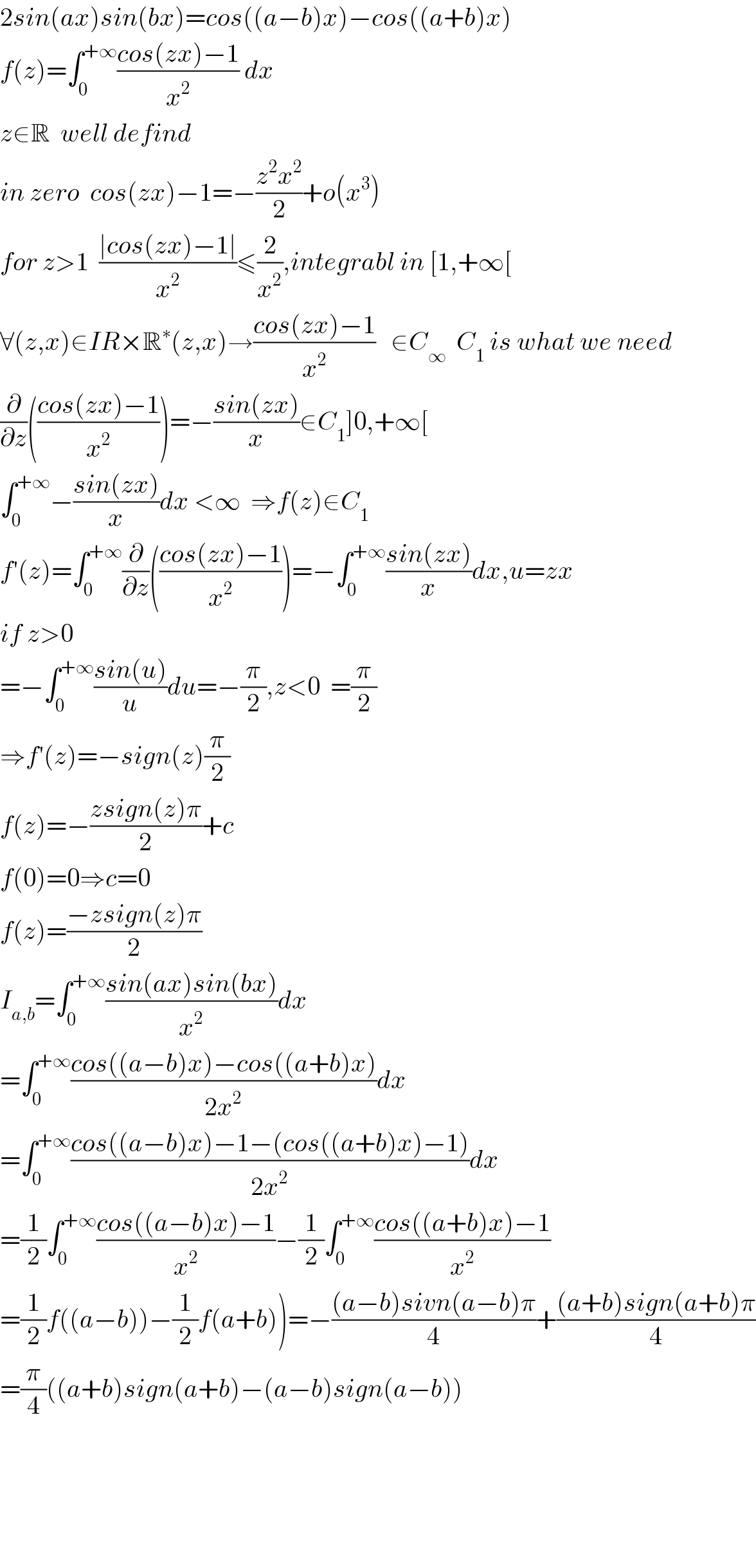 2sin(ax)sin(bx)=cos((a−b)x)−cos((a+b)x)  f(z)=∫_0 ^(+∞) ((cos(zx)−1)/x^2 ) dx  z∈R  well defind  in zero  cos(zx)−1=−((z^2 x^2 )/2)+o(x^3 )  for z>1  ((∣cos(zx)−1∣)/x^2 )≤(2/x^2 ),integrabl in [1,+∞[  ∀(z,x)∈IR×R^∗ (z,x)→((cos(zx)−1)/x^2 )   ∈C_∞   C_1  is what we need  (∂/∂z)(((cos(zx)−1)/x^2 ))=−((sin(zx))/x)∈C_1 ]0,+∞[  ∫_0 ^(+∞) −((sin(zx))/x)dx <∞  ⇒f(z)∈C_1   f′(z)=∫_0 ^(+∞) (∂/∂z)(((cos(zx)−1)/x^2 ))=−∫_0 ^(+∞) ((sin(zx))/x)dx,u=zx  if z>0  =−∫_0 ^(+∞) ((sin(u))/u)du=−(π/2),z<0  =(π/2)  ⇒f′(z)=−sign(z)(π/2)  f(z)=−((zsign(z)π)/2)+c  f(0)=0⇒c=0  f(z)=((−zsign(z)π)/2)  I_(a,b) =∫_0 ^(+∞) ((sin(ax)sin(bx))/x^2 )dx  =∫_0 ^(+∞) ((cos((a−b)x)−cos((a+b)x))/(2x^2 ))dx  =∫_0 ^(+∞) ((cos((a−b)x)−1−(cos((a+b)x)−1))/(2x^2 ))dx  =(1/2)∫_0 ^(+∞) ((cos((a−b)x)−1)/x^2 )−(1/2)∫_0 ^(+∞) ((cos((a+b)x)−1)/x^2 )  =(1/2)f((a−b))−(1/2)f(a+b))=−(((a−b)sivn(a−b)π)/4)+(((a+b)sign(a+b)π)/4)  =(π/4)((a+b)sign(a+b)−(a−b)sign(a−b))          