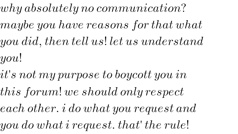 why absolutely no communication?  maybe you have reasons for that what  you did, then tell us! let us understand  you!  it′s not my purpose to boycott you in  this forum! we should only respect  each other. i do what you request and  you do what i request. that′ the rule!  