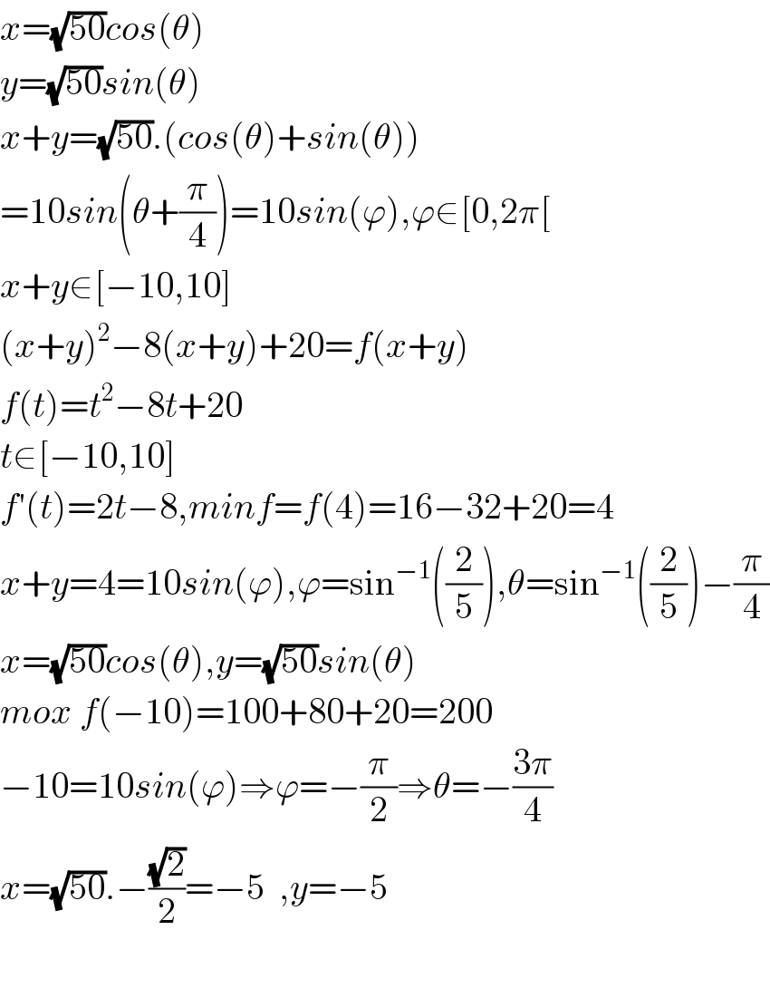 x=(√(50))cos(θ)  y=(√(50))sin(θ)  x+y=(√(50)).(cos(θ)+sin(θ))  =10sin(θ+(π/4))=10sin(ϕ),ϕ∈[0,2π[  x+y∈[−10,10]  (x+y)^2 −8(x+y)+20=f(x+y)  f(t)=t^2 −8t+20  t∈[−10,10]  f′(t)=2t−8,minf=f(4)=16−32+20=4  x+y=4=10sin(ϕ),ϕ=sin^(−1) ((2/5)),θ=sin^(−1) ((2/5))−(π/4)  x=(√(50))cos(θ),y=(√(50))sin(θ)  mox f(−10)=100+80+20=200  −10=10sin(ϕ)⇒ϕ=−(π/2)⇒θ=−((3π)/4)  x=(√(50)).−((√2)/2)=−5  ,y=−5    