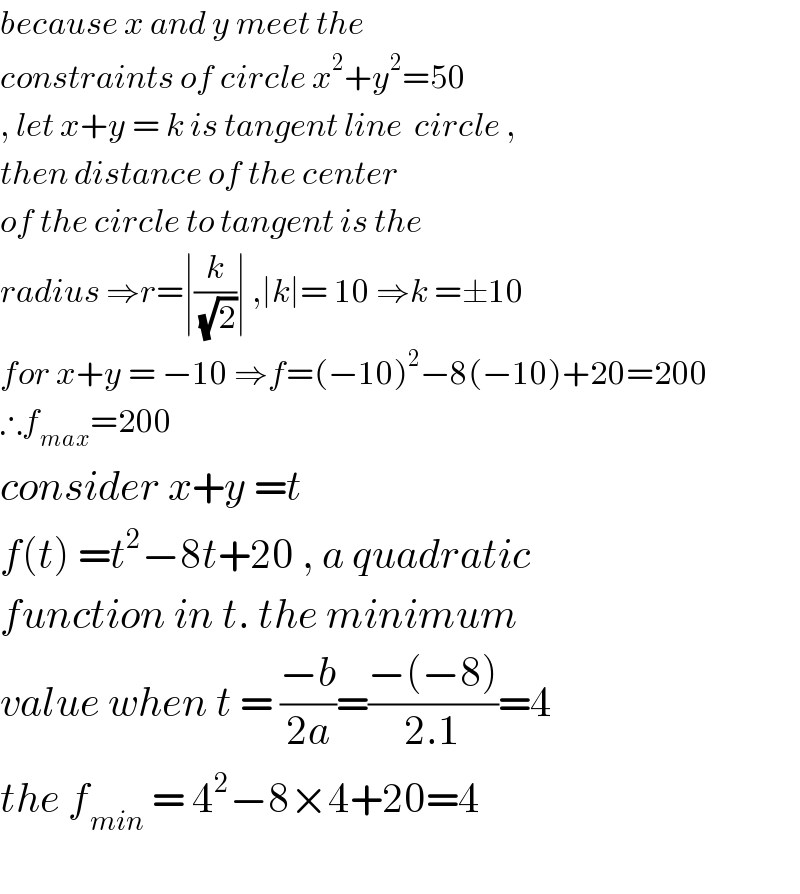 because x and y meet the   constraints of circle x^2 +y^2 =50  , let x+y = k is tangent line  circle ,  then distance of the center   of the circle to tangent is the  radius ⇒r=∣(k/(√2))∣ ,∣k∣= 10 ⇒k =±10  for x+y = −10 ⇒f=(−10)^2 −8(−10)+20=200  ∴f_(max) =200   consider x+y =t  f(t) =t^2 −8t+20 , a quadratic  function in t. the minimum  value when t = ((−b)/(2a))=((−(−8))/(2.1))=4  the f_(min)  = 4^2 −8×4+20=4    