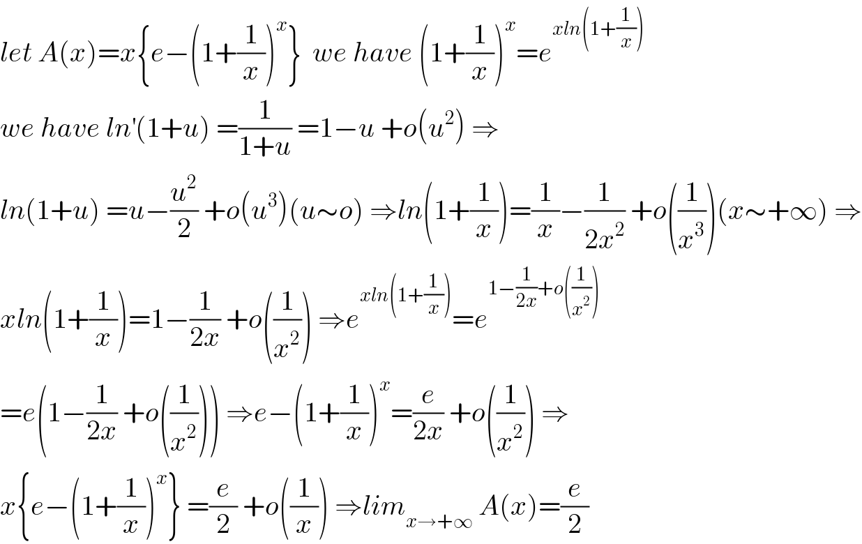 let A(x)=x{e−(1+(1/x))^x }  we have (1+(1/x))^x =e^(xln(1+(1/x)))   we have ln^′ (1+u) =(1/(1+u)) =1−u +o(u^2 ) ⇒  ln(1+u) =u−(u^2 /2) +o(u^3 )(u∼o) ⇒ln(1+(1/x))=(1/x)−(1/(2x^2 )) +o((1/x^3 ))(x∼+∞) ⇒  xln(1+(1/x))=1−(1/(2x)) +o((1/x^2 )) ⇒e^(xln(1+(1/x))) =e^(1−(1/(2x))+o((1/x^2 )))   =e(1−(1/(2x)) +o((1/x^2 ))) ⇒e−(1+(1/x))^x =(e/(2x)) +o((1/x^2 )) ⇒  x{e−(1+(1/x))^x } =(e/2) +o((1/x)) ⇒lim_(x→+∞)  A(x)=(e/2)  