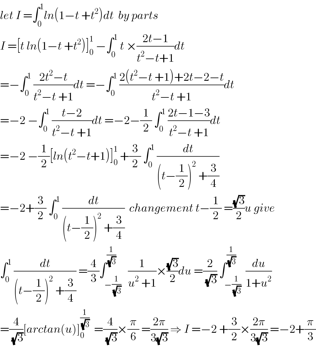 let I =∫_0 ^1 ln(1−t +t^2 )dt  by parts   I =[t ln(1−t +t^2 )]_0 ^1  −∫_0 ^1  t ×((2t−1)/(t^2 −t+1))dt  =−∫_0 ^1  ((2t^2 −t)/(t^2 −t +1))dt =−∫_0 ^1  ((2(t^2 −t +1)+2t−2−t)/(t^2 −t +1))dt  =−2 −∫_0 ^1  ((t−2)/(t^2 −t +1))dt =−2−(1/2) ∫_0 ^1  ((2t−1−3)/(t^2 −t +1))dt  =−2 −(1/2)[ln(t^2 −t+1)]_0 ^1  +(3/2) ∫_0 ^1  (dt/((t−(1/2))^2  +(3/4)))  =−2+(3/2) ∫_0 ^1  (dt/((t−(1/2))^2  +(3/4)))  changement t−(1/2) =((√3)/2)u give  ∫_0 ^1  (dt/((t−(1/2))^2  +(3/4))) =(4/3)∫_(−(1/(√3))) ^(1/(√3))   (1/(u^2  +1))×((√3)/2)du =(2/(√3)) ∫_(−(1/(√3))) ^(1/(√3))  (du/(1+u^2 ))  =(4/(√3))[arctan(u)]_0 ^(1/(√3))   =(4/(√3))×(π/6) =((2π)/(3(√3))) ⇒ I =−2 +(3/2)×((2π)/(3(√3))) =−2+(π/3)  