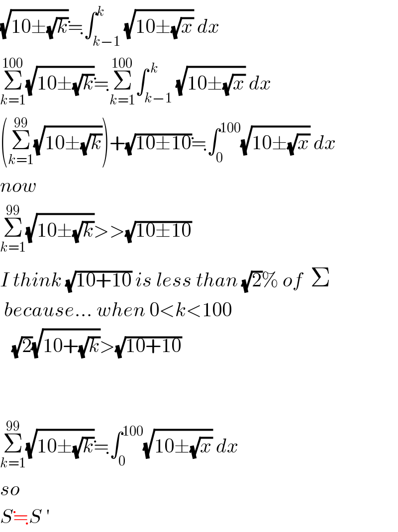 (√(10±(√k)))≒∫_(k−1) ^k (√(10±(√x))) dx  Σ_(k=1) ^(100) (√(10±(√k)))≒Σ_(k=1) ^(100) ∫_(k−1) ^( k) (√(10±(√x))) dx  (Σ_(k=1) ^(99) (√(10±(√k))))+(√(10±10))≒∫_0 ^(100) (√(10±(√x))) dx  now  Σ_(k=1) ^(99) (√(10±(√k)))>>(√(10±10))  I think (√(10+10)) is less than (√2)% of  Σ   because... when 0<k<100     (√2)(√(10+(√k)))>(√(10+10))      Σ_(k=1) ^(99) (√(10±(√k)))≒∫_0 ^(100) (√(10±(√x))) dx  so  S≒S ′  