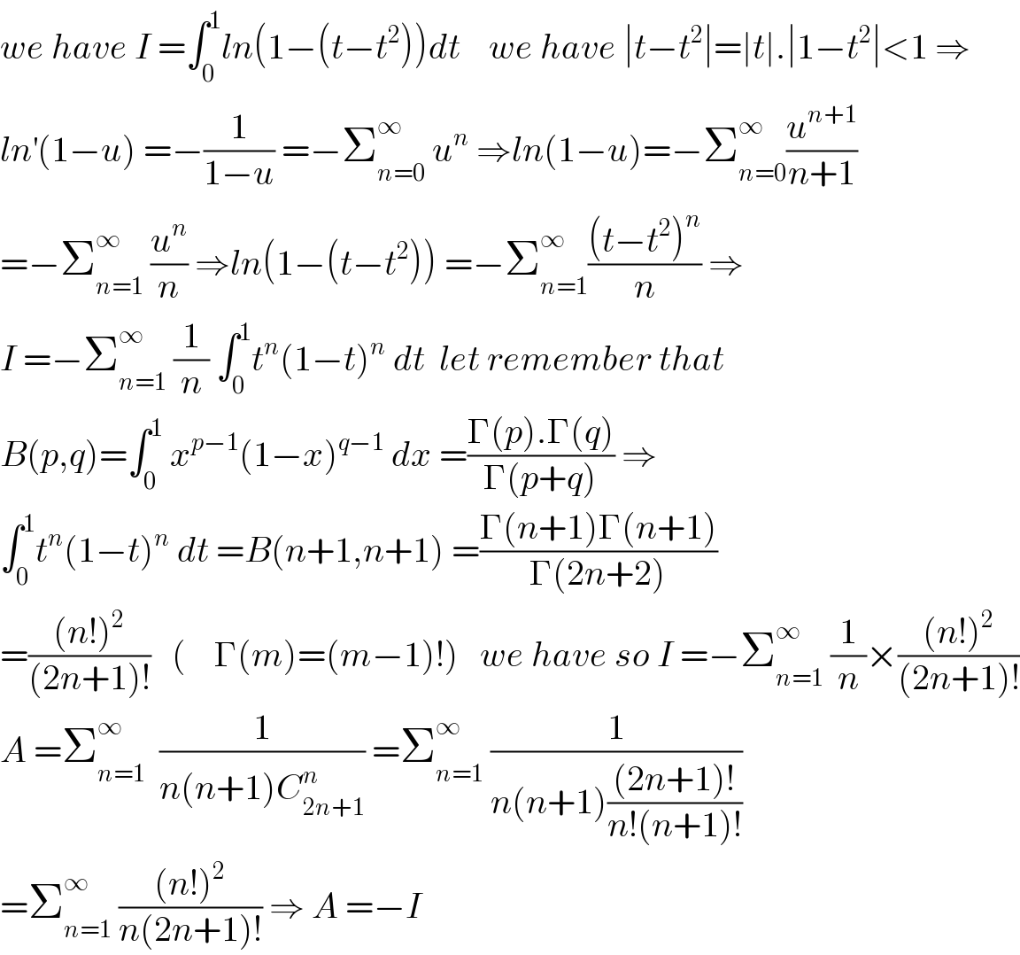 we have I =∫_0 ^1 ln(1−(t−t^2 ))dt    we have ∣t−t^2 ∣=∣t∣.∣1−t^2 ∣<1 ⇒  ln^′ (1−u) =−(1/(1−u)) =−Σ_(n=0) ^∞  u^n  ⇒ln(1−u)=−Σ_(n=0) ^∞ (u^(n+1) /(n+1))  =−Σ_(n=1) ^∞  (u^n /n) ⇒ln(1−(t−t^2 )) =−Σ_(n=1) ^∞ (((t−t^2 )^n )/n) ⇒  I =−Σ_(n=1) ^∞  (1/n) ∫_0 ^1 t^n (1−t)^n  dt  let remember that  B(p,q)=∫_0 ^1  x^(p−1) (1−x)^(q−1)  dx =((Γ(p).Γ(q))/(Γ(p+q))) ⇒  ∫_0 ^1 t^n (1−t)^n  dt =B(n+1,n+1) =((Γ(n+1)Γ(n+1))/(Γ(2n+2)))  =(((n!)^2 )/((2n+1)!))   (    Γ(m)=(m−1)!)   we have so I =−Σ_(n=1) ^∞  (1/n)×(((n!)^2 )/((2n+1)!))  A =Σ_(n=1) ^∞   (1/(n(n+1)C_(2n+1) ^n )) =Σ_(n=1) ^∞  (1/(n(n+1)(((2n+1)!)/(n!(n+1)!))))  =Σ_(n=1) ^∞  (((n!)^2 )/(n(2n+1)!)) ⇒ A =−I   