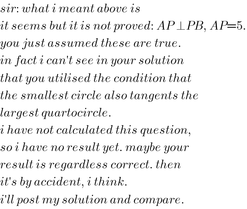 sir: what i meant above is  it seems but it is not proved: AP ⊥PB, AP=5.  you just assumed these are true.  in fact i can′t see in your solution  that you utilised the condition that  the smallest circle also tangents the  largest quartocircle.  i have not calculated this question,  so i have no result yet. maybe your  result is regardless correct. then  it′s by accident, i think.  i′ll post my solution and compare.  