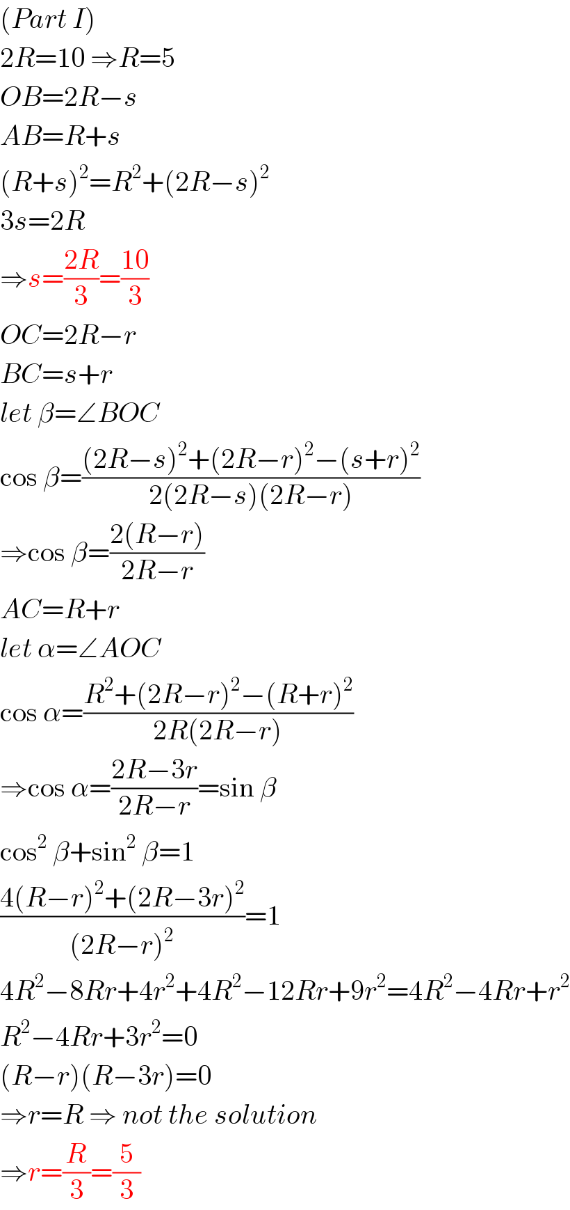 (Part I)  2R=10 ⇒R=5  OB=2R−s  AB=R+s  (R+s)^2 =R^2 +(2R−s)^2   3s=2R  ⇒s=((2R)/3)=((10)/3)  OC=2R−r  BC=s+r  let β=∠BOC  cos β=(((2R−s)^2 +(2R−r)^2 −(s+r)^2 )/(2(2R−s)(2R−r)))  ⇒cos β=((2(R−r))/(2R−r))  AC=R+r  let α=∠AOC  cos α=((R^2 +(2R−r)^2 −(R+r)^2 )/(2R(2R−r)))  ⇒cos α=((2R−3r)/(2R−r))=sin β  cos^2  β+sin^2  β=1  ((4(R−r)^2 +(2R−3r)^2 )/((2R−r)^2 ))=1  4R^2 −8Rr+4r^2 +4R^2 −12Rr+9r^2 =4R^2 −4Rr+r^2   R^2 −4Rr+3r^2 =0  (R−r)(R−3r)=0  ⇒r=R ⇒ not the solution  ⇒r=(R/3)=(5/3)  