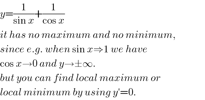 y=(1/(sin x))+(1/(cos x))  it has no maximum and no minimum,  since e.g. when sin x⇒1 we have   cos x→0 and y→±∞.  but you can find local maximum or  local minimum by using y′=0.  