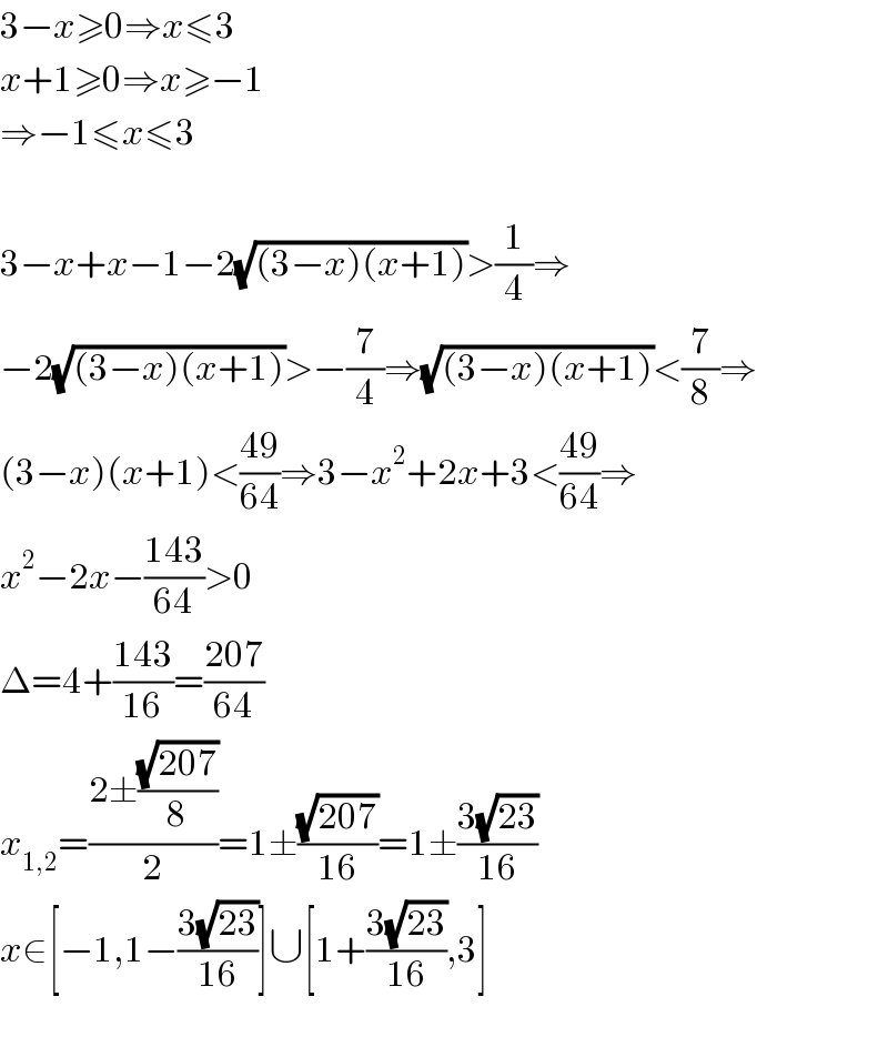 3−x≥0⇒x≤3  x+1≥0⇒x≥−1  ⇒−1≤x≤3    3−x+x−1−2(√((3−x)(x+1)))>(1/4)⇒  −2(√((3−x)(x+1)))>−(7/4)⇒(√((3−x)(x+1)))<(7/8)⇒  (3−x)(x+1)<((49)/(64))⇒3−x^2 +2x+3<((49)/(64))⇒  x^2 −2x−((143)/(64))>0  Δ=4+((143)/(16))=((207)/(64))  x_(1,2) =((2±((√(207))/8))/2)=1±((√(207))/(16))=1±((3(√(23)))/(16))  x∈[−1,1−((3(√(23)))/(16))]∪[1+((3(√(23)))/(16)),3]    