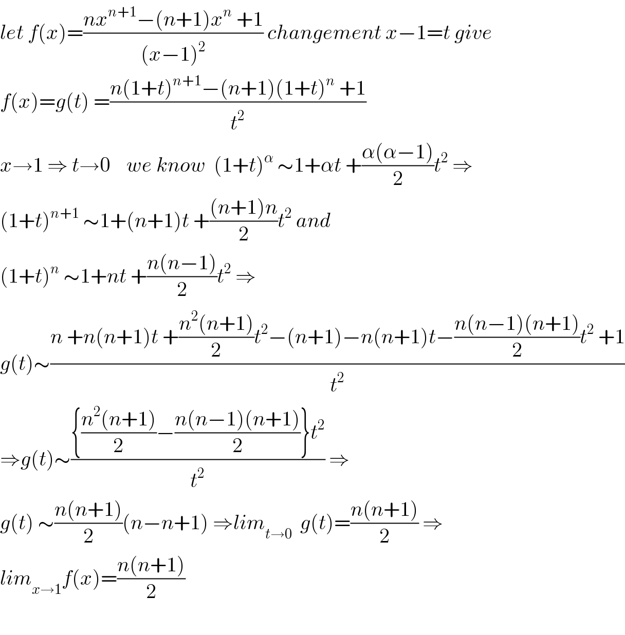 let f(x)=((nx^(n+1) −(n+1)x^n  +1)/((x−1)^2 )) changement x−1=t give  f(x)=g(t) =((n(1+t)^(n+1) −(n+1)(1+t)^n  +1)/t^2 )  x→1 ⇒ t→0    we know  (1+t)^α  ∼1+αt +((α(α−1))/2)t^2  ⇒  (1+t)^(n+1)  ∼1+(n+1)t +(((n+1)n)/2)t^2  and  (1+t)^n  ∼1+nt +((n(n−1))/2)t^2  ⇒  g(t)∼((n +n(n+1)t +((n^2 (n+1))/2)t^2 −(n+1)−n(n+1)t−((n(n−1)(n+1))/2)t^2  +1)/t^2 )  ⇒g(t)∼(({((n^2 (n+1))/2)−((n(n−1)(n+1))/2)}t^2 )/t^2 ) ⇒  g(t) ∼((n(n+1))/2)(n−n+1) ⇒lim_(t→0)   g(t)=((n(n+1))/2) ⇒  lim_(x→1) f(x)=((n(n+1))/2)    