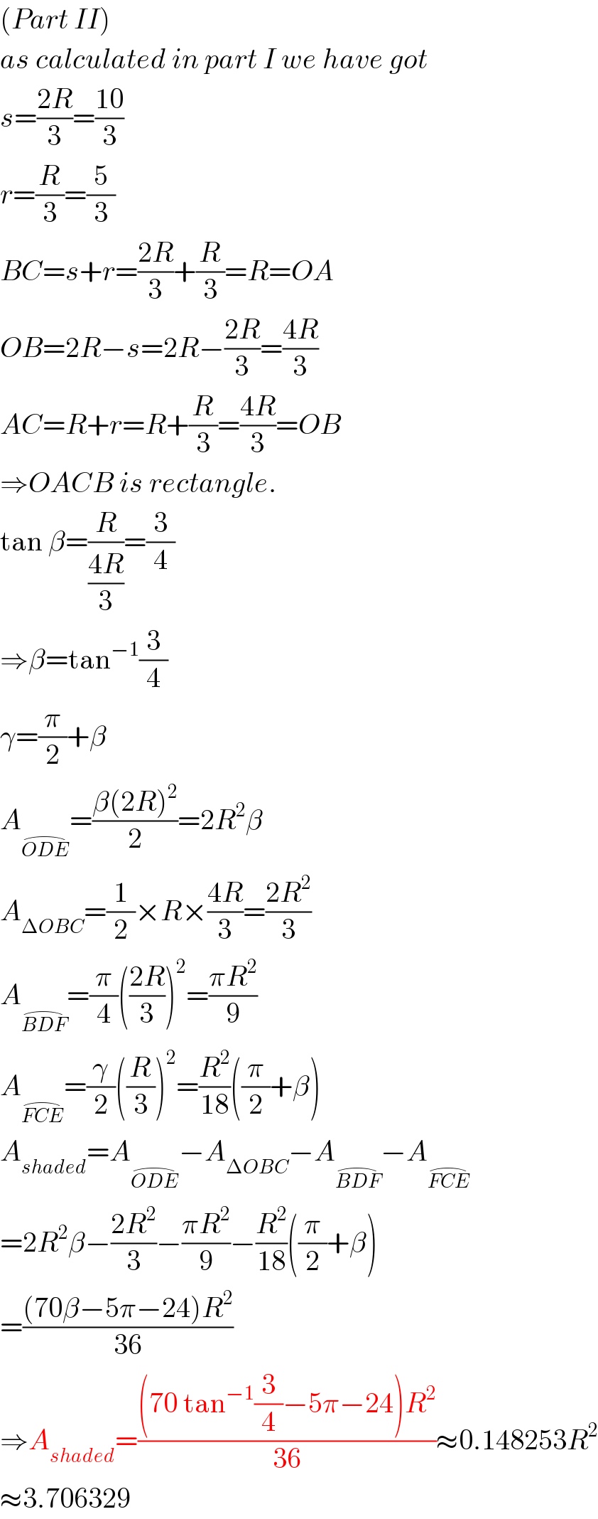 (Part II)  as calculated in part I we have got  s=((2R)/3)=((10)/3)  r=(R/3)=(5/3)  BC=s+r=((2R)/3)+(R/3)=R=OA  OB=2R−s=2R−((2R)/3)=((4R)/3)  AC=R+r=R+(R/3)=((4R)/3)=OB  ⇒OACB is rectangle.  tan β=(R/((4R)/3))=(3/4)  ⇒β=tan^(−1) (3/4)  γ=(π/2)+β  A_(ODE^(⌢) ) =((β(2R)^2 )/2)=2R^2 β  A_(ΔOBC) =(1/2)×R×((4R)/3)=((2R^2 )/3)  A_(BDF^(⌢) ) =(π/4)(((2R)/3))^2 =((πR^2 )/9)  A_(FCE^(⌢) ) =(γ/2)((R/3))^2 =(R^2 /(18))((π/2)+β)  A_(shaded) =A_(ODE^(⌢) ) −A_(ΔOBC) −A_(BDF^(⌢) ) −A_(FCE^(⌢) )   =2R^2 β−((2R^2 )/3)−((πR^2 )/9)−(R^2 /(18))((π/2)+β)  =(((70β−5π−24)R^2 )/(36))  ⇒A_(shaded) =(((70 tan^(−1) (3/4)−5π−24)R^2 )/(36))≈0.148253R^2   ≈3.706329  