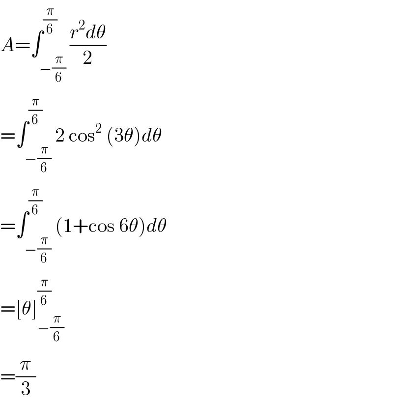 A=∫_(−(π/6)) ^(π/6) ((r^2 dθ)/2)  =∫_(−(π/6)) ^(π/6) 2 cos^2  (3θ)dθ  =∫_(−(π/6)) ^(π/6) (1+cos 6θ)dθ  =[θ]_(−(π/6)) ^(π/6)   =(π/3)  