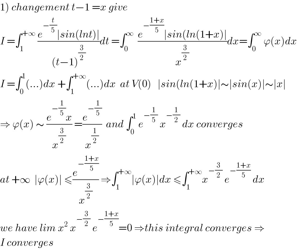 1) changement t−1 =x give  I =∫_1 ^(+∞)  ((e^(−(t/5)) ∣sin(lnt)∣)/((t−1)^(3/2) ))dt =∫_0 ^∞   ((e^(−((1+x)/5)) ∣sin(ln(1+x)∣)/x^(3/2) )dx=∫_0 ^∞  ϕ(x)dx  I =∫_0 ^1 (...)dx +∫_1 ^(+∞) (...)dx  at V(0)   ∣sin(ln(1+x)∣∼∣sin(x)∣∼∣x∣  ⇒ ϕ(x) ∼ ((e^(−(1/5)) x)/x^(3/2) ) =(e^(−(1/5)) /x^(1/2) )  and ∫_0 ^1  e^(−(1/5))  x^(−(1/2))  dx converges  at +∞  ∣ϕ(x)∣ ≤(e^(−((1+x)/5)) /x^(3/2) ) ⇒∫_1 ^(+∞) ∣ϕ(x)∣dx ≤∫_1 ^(+∞) x^(−(3/2))  e^(−((1+x)/5))  dx  we have lim x^2  x^(−(3/2))  e^(−((1+x)/5)) =0 ⇒this integral converges ⇒  I converges  