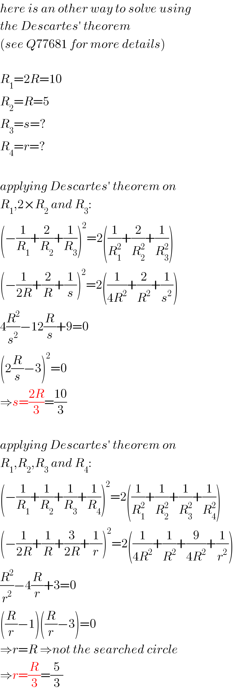 here is an other way to solve using  the Descartes′ theorem  (see Q77681 for more details)    R_1 =2R=10  R_2 =R=5  R_3 =s=?  R_4 =r=?    applying Descartes′ theorem on  R_1 ,2×R_2  and R_3 :  (−(1/R_1 )+(2/R_2 )+(1/R_3 ))^2 =2((1/R_1 ^2 )+(2/R_2 ^2 )+(1/R_3 ^2 ))  (−(1/(2R))+(2/R)+(1/s))^2 =2((1/(4R^2 ))+(2/R^2 )+(1/s^2 ))  4(R^2 /s^2 )−12(R/s)+9=0  (2(R/s)−3)^2 =0  ⇒s=((2R)/3)=((10)/3)    applying Descartes′ theorem on  R_1 ,R_2 ,R_3  and R_4 :  (−(1/R_1 )+(1/R_2 )+(1/R_3 )+(1/R_4 ))^2 =2((1/R_1 ^2 )+(1/R_2 ^2 )+(1/R_3 ^2 )+(1/R_4 ^2 ))  (−(1/(2R))+(1/R)+(3/(2R))+(1/r))^2 =2((1/(4R^2 ))+(1/R^2 )+(9/(4R^2 ))+(1/r^2 ))  (R^2 /r^2 )−4(R/r)+3=0  ((R/r)−1)((R/r)−3)=0  ⇒r=R ⇒not the searched circle  ⇒r=(R/3)=(5/3)  