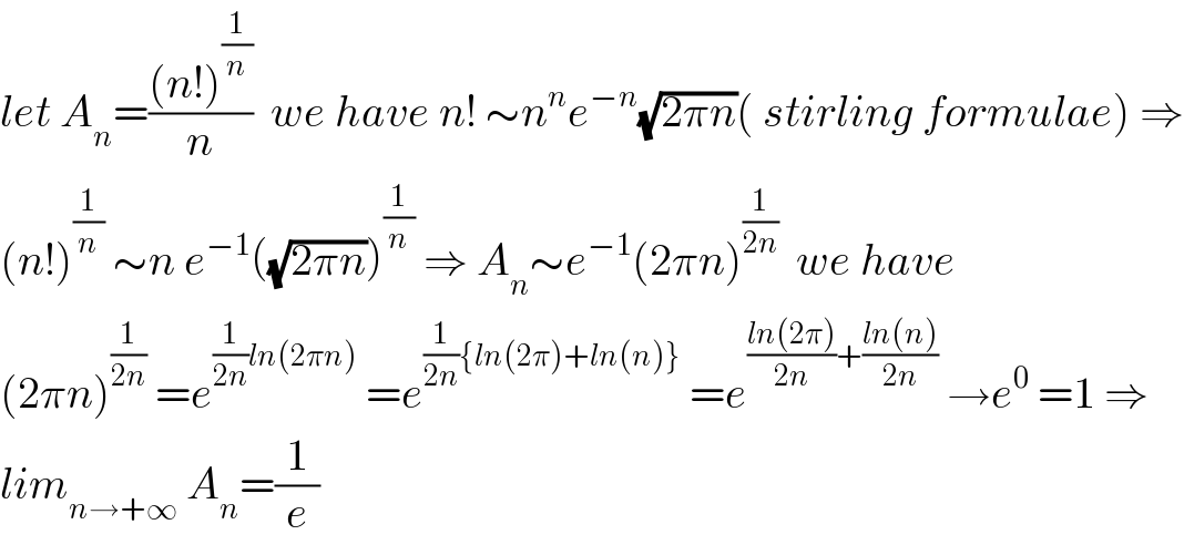 let A_n =(((n!)^(1/n) )/n)  we have n! ∼n^n e^(−n) (√(2πn))( stirling formulae) ⇒  (n!)^(1/n)  ∼n e^(−1) ((√(2πn)))^(1/n)  ⇒ A_n ∼e^(−1) (2πn)^(1/(2n))   we have  (2πn)^(1/(2n))  =e^((1/(2n))ln(2πn))  =e^((1/(2n)){ln(2π)+ln(n)})  =e^(((ln(2π))/(2n))+((ln(n))/(2n)))  →e^0  =1 ⇒  lim_(n→+∞)  A_n =(1/e)  